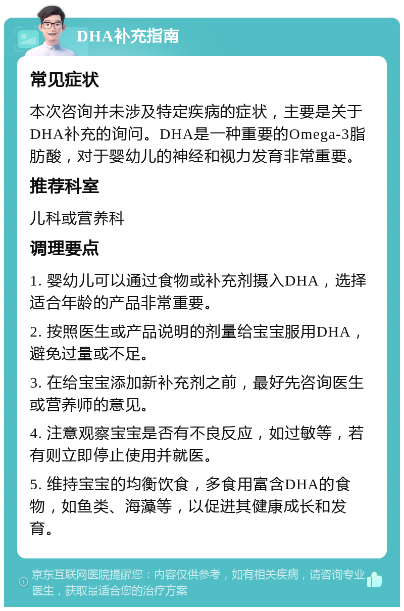 DHA补充指南 常见症状 本次咨询并未涉及特定疾病的症状，主要是关于DHA补充的询问。DHA是一种重要的Omega-3脂肪酸，对于婴幼儿的神经和视力发育非常重要。 推荐科室 儿科或营养科 调理要点 1. 婴幼儿可以通过食物或补充剂摄入DHA，选择适合年龄的产品非常重要。 2. 按照医生或产品说明的剂量给宝宝服用DHA，避免过量或不足。 3. 在给宝宝添加新补充剂之前，最好先咨询医生或营养师的意见。 4. 注意观察宝宝是否有不良反应，如过敏等，若有则立即停止使用并就医。 5. 维持宝宝的均衡饮食，多食用富含DHA的食物，如鱼类、海藻等，以促进其健康成长和发育。