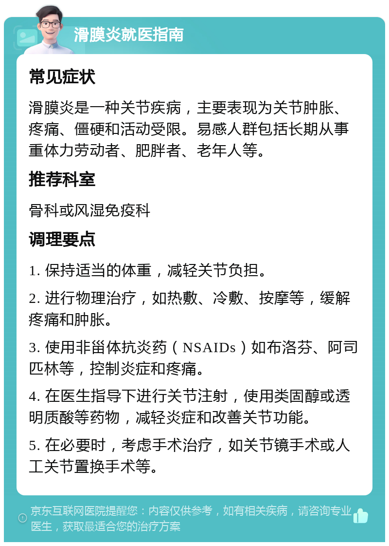 滑膜炎就医指南 常见症状 滑膜炎是一种关节疾病，主要表现为关节肿胀、疼痛、僵硬和活动受限。易感人群包括长期从事重体力劳动者、肥胖者、老年人等。 推荐科室 骨科或风湿免疫科 调理要点 1. 保持适当的体重，减轻关节负担。 2. 进行物理治疗，如热敷、冷敷、按摩等，缓解疼痛和肿胀。 3. 使用非甾体抗炎药（NSAIDs）如布洛芬、阿司匹林等，控制炎症和疼痛。 4. 在医生指导下进行关节注射，使用类固醇或透明质酸等药物，减轻炎症和改善关节功能。 5. 在必要时，考虑手术治疗，如关节镜手术或人工关节置换手术等。