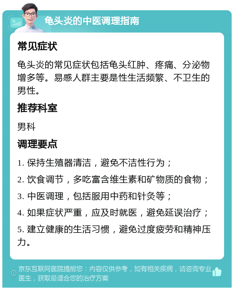 龟头炎的中医调理指南 常见症状 龟头炎的常见症状包括龟头红肿、疼痛、分泌物增多等。易感人群主要是性生活频繁、不卫生的男性。 推荐科室 男科 调理要点 1. 保持生殖器清洁，避免不洁性行为； 2. 饮食调节，多吃富含维生素和矿物质的食物； 3. 中医调理，包括服用中药和针灸等； 4. 如果症状严重，应及时就医，避免延误治疗； 5. 建立健康的生活习惯，避免过度疲劳和精神压力。