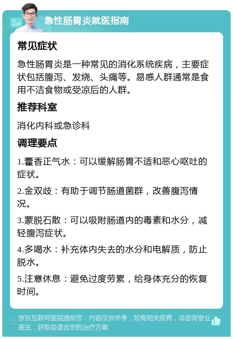 急性肠胃炎就医指南 常见症状 急性肠胃炎是一种常见的消化系统疾病，主要症状包括腹泻、发烧、头痛等。易感人群通常是食用不洁食物或受凉后的人群。 推荐科室 消化内科或急诊科 调理要点 1.藿香正气水：可以缓解肠胃不适和恶心呕吐的症状。 2.金双歧：有助于调节肠道菌群，改善腹泻情况。 3.蒙脱石散：可以吸附肠道内的毒素和水分，减轻腹泻症状。 4.多喝水：补充体内失去的水分和电解质，防止脱水。 5.注意休息：避免过度劳累，给身体充分的恢复时间。