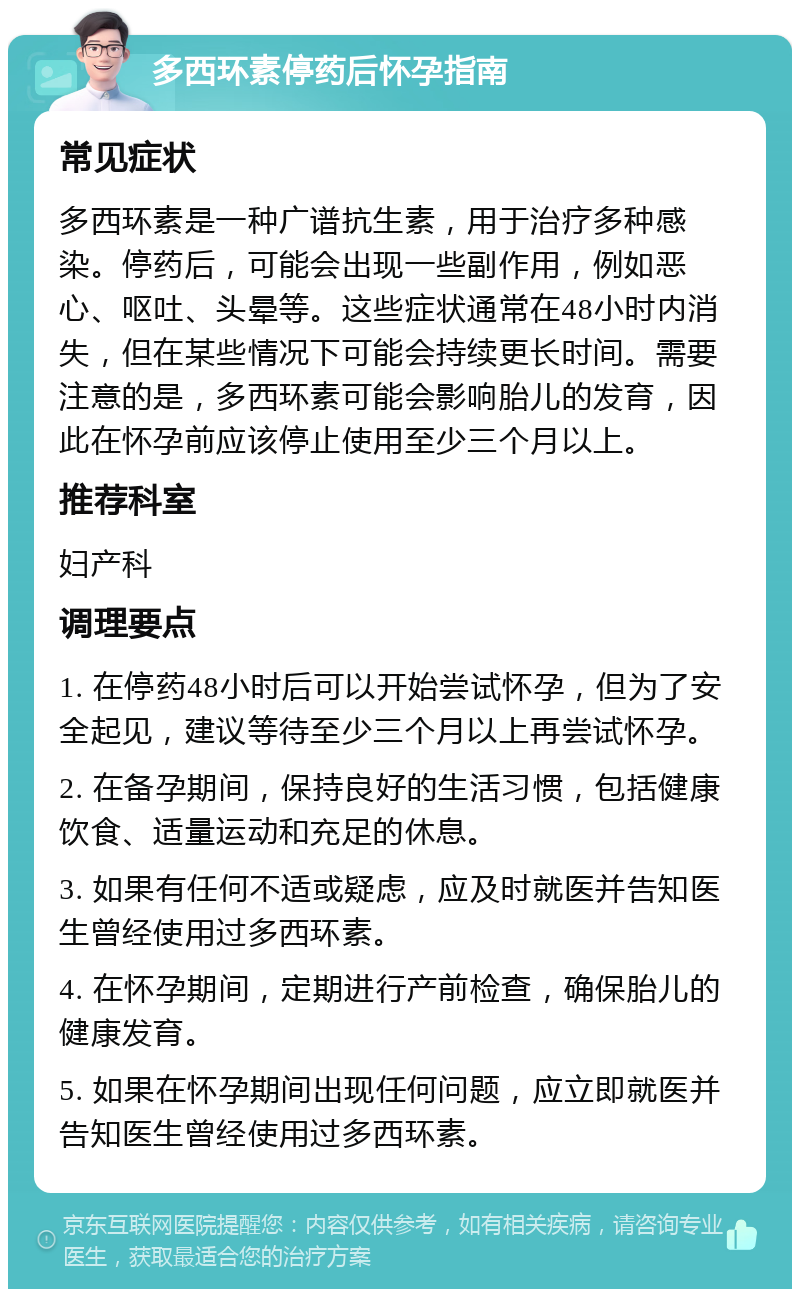 多西环素停药后怀孕指南 常见症状 多西环素是一种广谱抗生素，用于治疗多种感染。停药后，可能会出现一些副作用，例如恶心、呕吐、头晕等。这些症状通常在48小时内消失，但在某些情况下可能会持续更长时间。需要注意的是，多西环素可能会影响胎儿的发育，因此在怀孕前应该停止使用至少三个月以上。 推荐科室 妇产科 调理要点 1. 在停药48小时后可以开始尝试怀孕，但为了安全起见，建议等待至少三个月以上再尝试怀孕。 2. 在备孕期间，保持良好的生活习惯，包括健康饮食、适量运动和充足的休息。 3. 如果有任何不适或疑虑，应及时就医并告知医生曾经使用过多西环素。 4. 在怀孕期间，定期进行产前检查，确保胎儿的健康发育。 5. 如果在怀孕期间出现任何问题，应立即就医并告知医生曾经使用过多西环素。