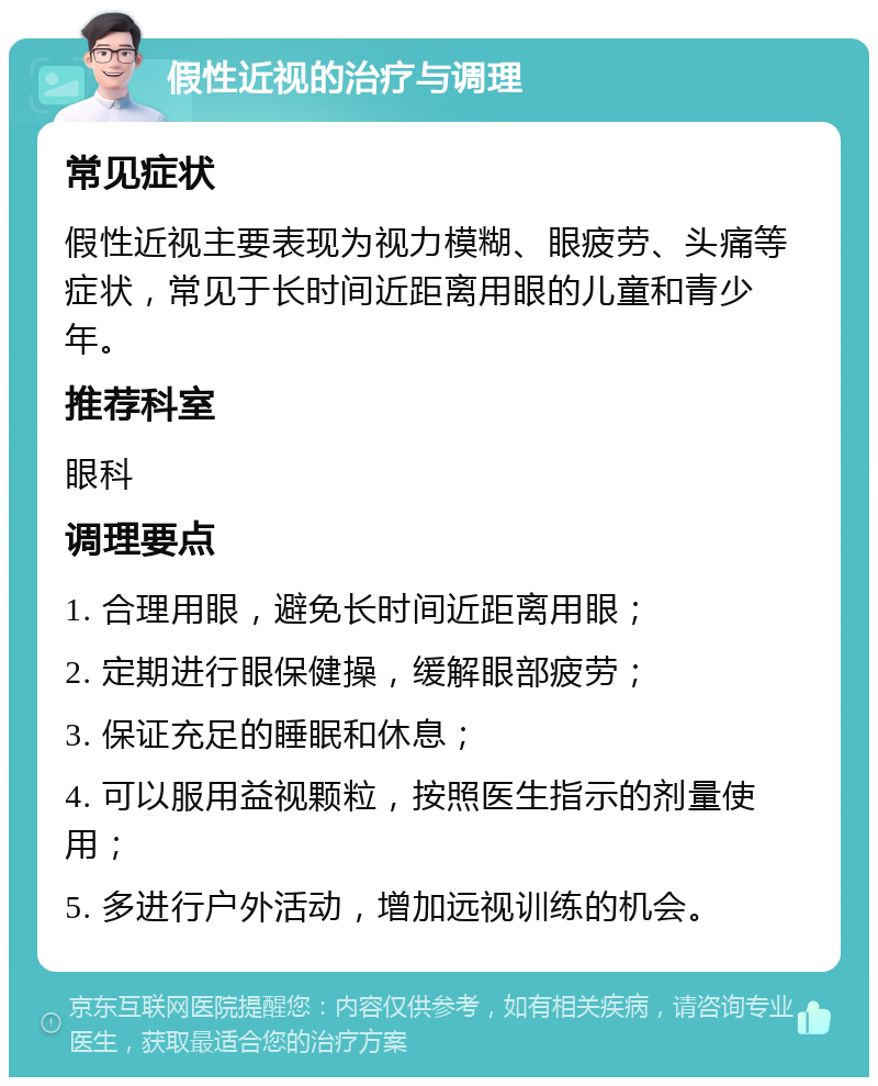 假性近视的治疗与调理 常见症状 假性近视主要表现为视力模糊、眼疲劳、头痛等症状，常见于长时间近距离用眼的儿童和青少年。 推荐科室 眼科 调理要点 1. 合理用眼，避免长时间近距离用眼； 2. 定期进行眼保健操，缓解眼部疲劳； 3. 保证充足的睡眠和休息； 4. 可以服用益视颗粒，按照医生指示的剂量使用； 5. 多进行户外活动，增加远视训练的机会。