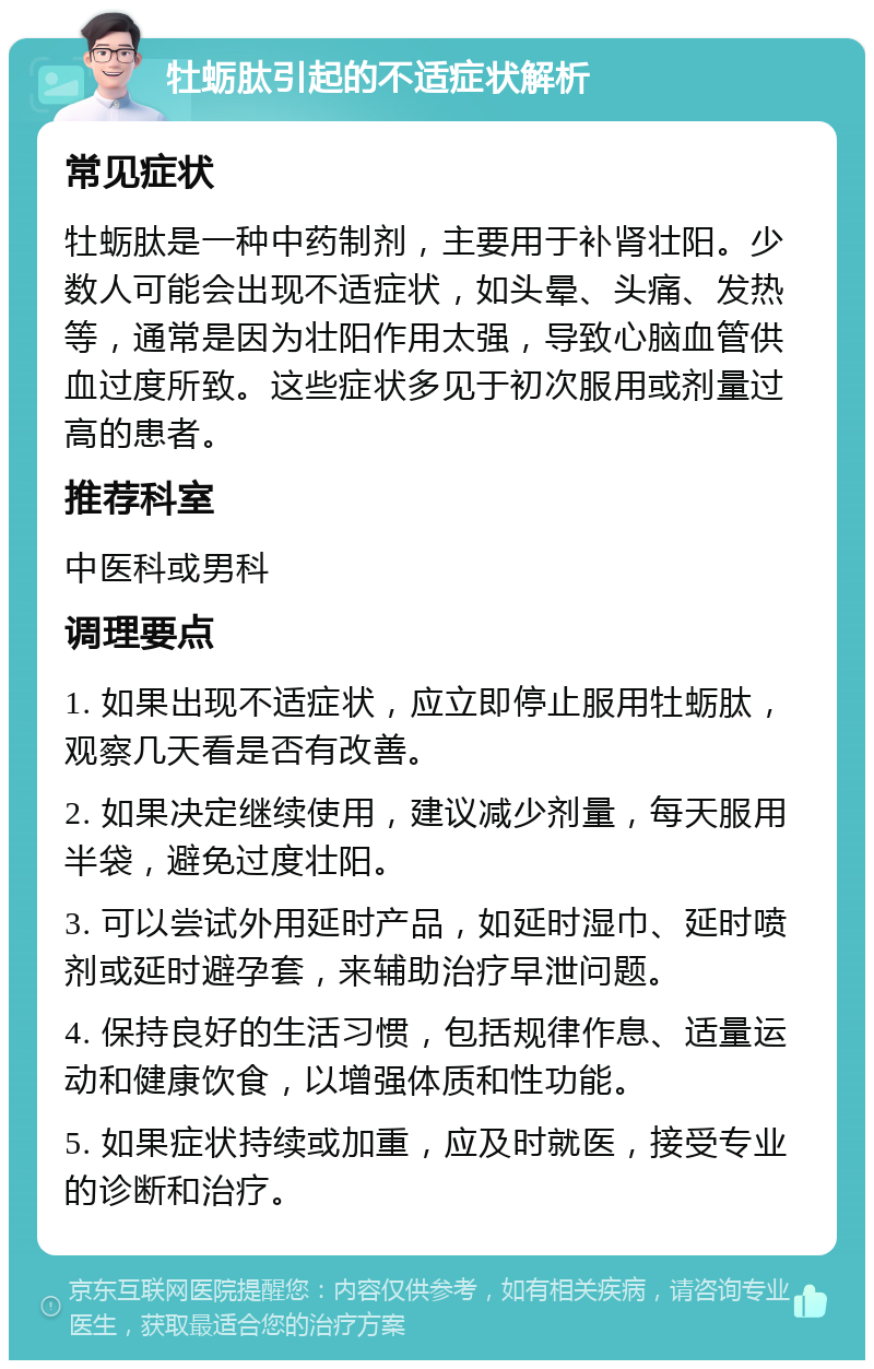 牡蛎肽引起的不适症状解析 常见症状 牡蛎肽是一种中药制剂，主要用于补肾壮阳。少数人可能会出现不适症状，如头晕、头痛、发热等，通常是因为壮阳作用太强，导致心脑血管供血过度所致。这些症状多见于初次服用或剂量过高的患者。 推荐科室 中医科或男科 调理要点 1. 如果出现不适症状，应立即停止服用牡蛎肽，观察几天看是否有改善。 2. 如果决定继续使用，建议减少剂量，每天服用半袋，避免过度壮阳。 3. 可以尝试外用延时产品，如延时湿巾、延时喷剂或延时避孕套，来辅助治疗早泄问题。 4. 保持良好的生活习惯，包括规律作息、适量运动和健康饮食，以增强体质和性功能。 5. 如果症状持续或加重，应及时就医，接受专业的诊断和治疗。