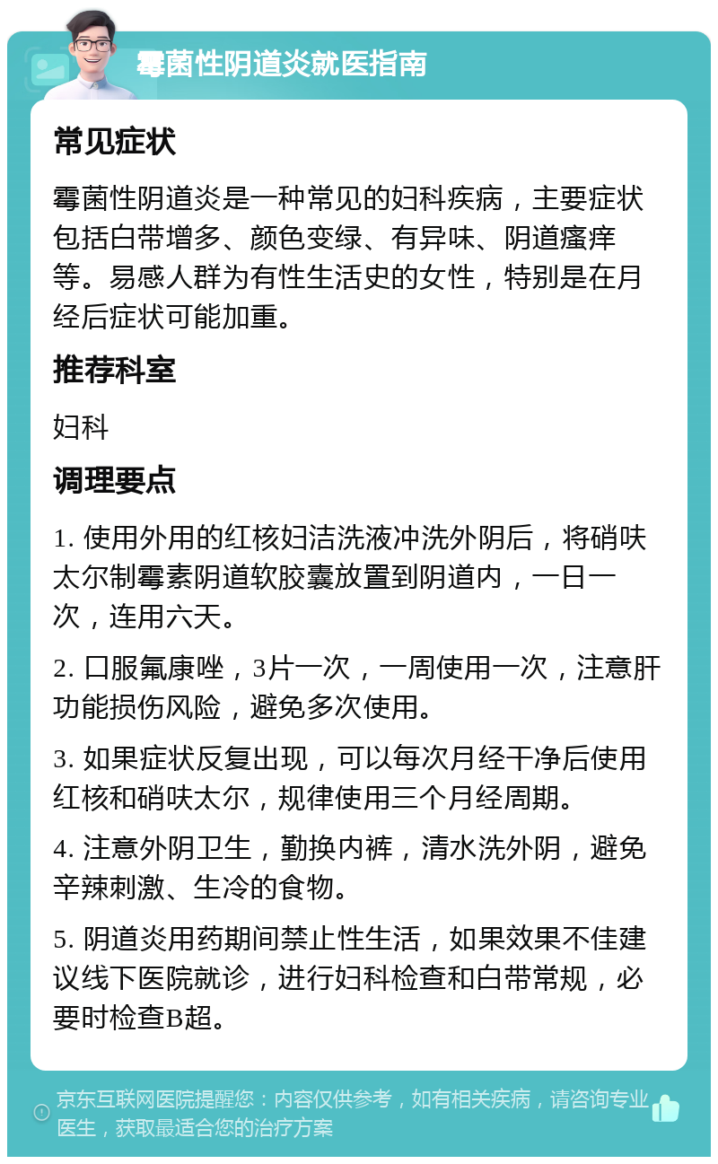 霉菌性阴道炎就医指南 常见症状 霉菌性阴道炎是一种常见的妇科疾病，主要症状包括白带增多、颜色变绿、有异味、阴道瘙痒等。易感人群为有性生活史的女性，特别是在月经后症状可能加重。 推荐科室 妇科 调理要点 1. 使用外用的红核妇洁洗液冲洗外阴后，将硝呋太尔制霉素阴道软胶囊放置到阴道内，一日一次，连用六天。 2. 口服氟康唑，3片一次，一周使用一次，注意肝功能损伤风险，避免多次使用。 3. 如果症状反复出现，可以每次月经干净后使用红核和硝呋太尔，规律使用三个月经周期。 4. 注意外阴卫生，勤换内裤，清水洗外阴，避免辛辣刺激、生冷的食物。 5. 阴道炎用药期间禁止性生活，如果效果不佳建议线下医院就诊，进行妇科检查和白带常规，必要时检查B超。