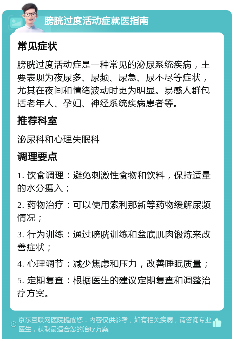 膀胱过度活动症就医指南 常见症状 膀胱过度活动症是一种常见的泌尿系统疾病，主要表现为夜尿多、尿频、尿急、尿不尽等症状，尤其在夜间和情绪波动时更为明显。易感人群包括老年人、孕妇、神经系统疾病患者等。 推荐科室 泌尿科和心理失眠科 调理要点 1. 饮食调理：避免刺激性食物和饮料，保持适量的水分摄入； 2. 药物治疗：可以使用索利那新等药物缓解尿频情况； 3. 行为训练：通过膀胱训练和盆底肌肉锻炼来改善症状； 4. 心理调节：减少焦虑和压力，改善睡眠质量； 5. 定期复查：根据医生的建议定期复查和调整治疗方案。