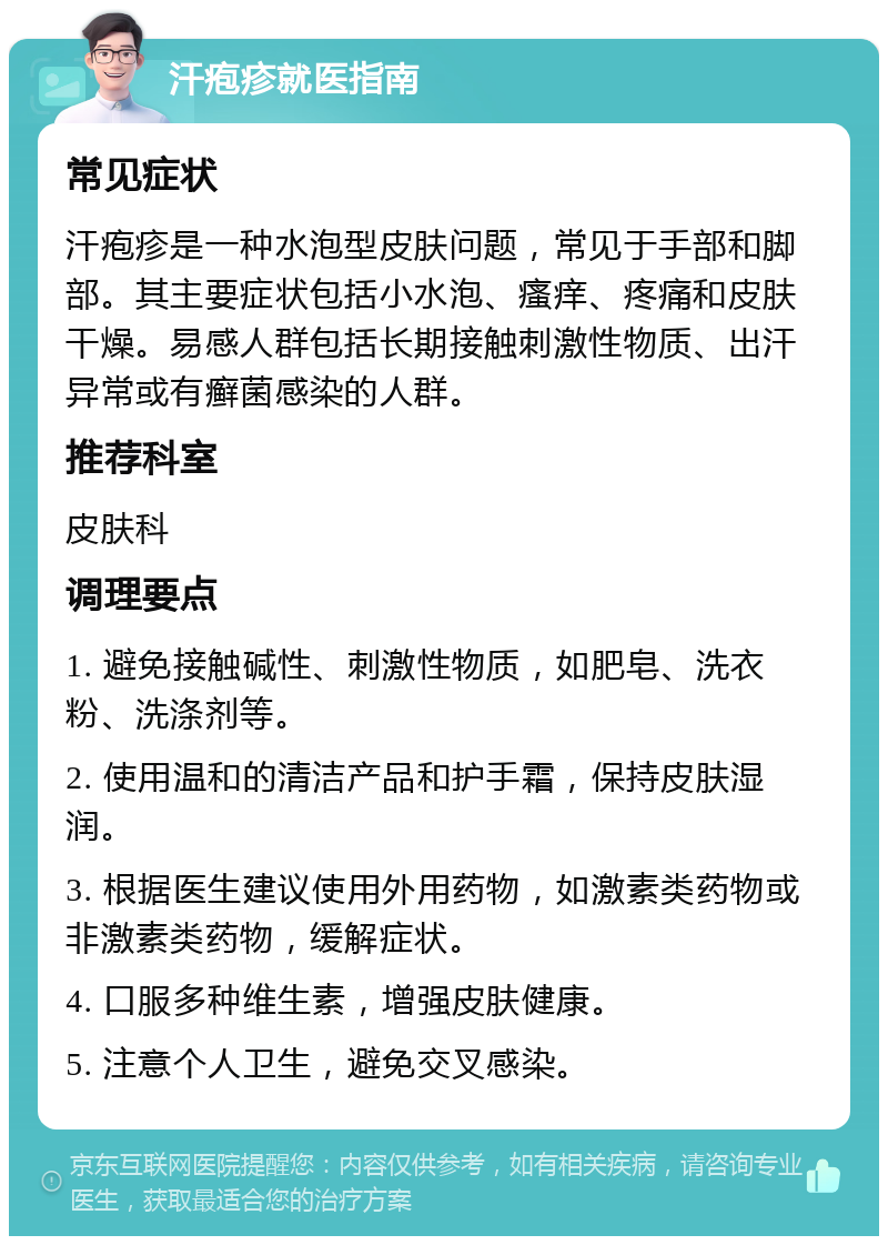 汗疱疹就医指南 常见症状 汗疱疹是一种水泡型皮肤问题，常见于手部和脚部。其主要症状包括小水泡、瘙痒、疼痛和皮肤干燥。易感人群包括长期接触刺激性物质、出汗异常或有癣菌感染的人群。 推荐科室 皮肤科 调理要点 1. 避免接触碱性、刺激性物质，如肥皂、洗衣粉、洗涤剂等。 2. 使用温和的清洁产品和护手霜，保持皮肤湿润。 3. 根据医生建议使用外用药物，如激素类药物或非激素类药物，缓解症状。 4. 口服多种维生素，增强皮肤健康。 5. 注意个人卫生，避免交叉感染。