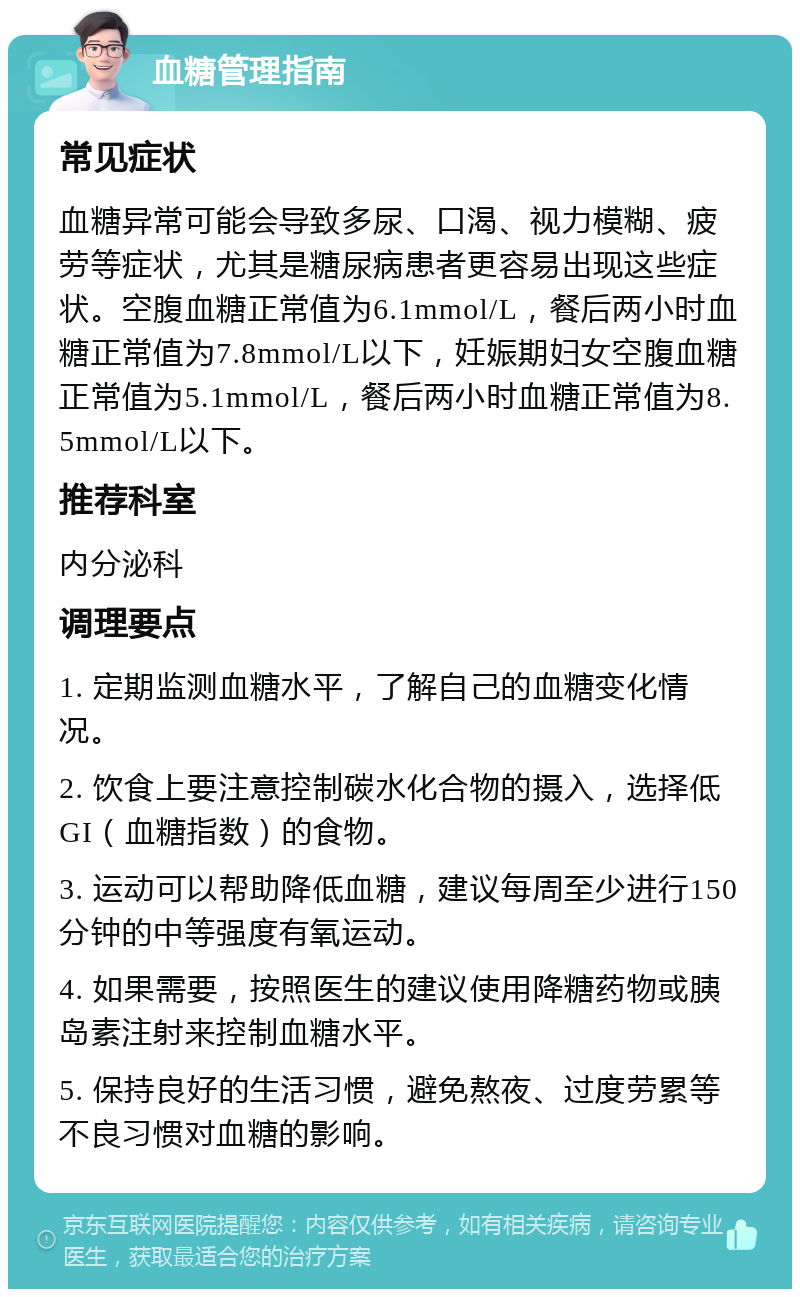 血糖管理指南 常见症状 血糖异常可能会导致多尿、口渴、视力模糊、疲劳等症状，尤其是糖尿病患者更容易出现这些症状。空腹血糖正常值为6.1mmol/L，餐后两小时血糖正常值为7.8mmol/L以下，妊娠期妇女空腹血糖正常值为5.1mmol/L，餐后两小时血糖正常值为8.5mmol/L以下。 推荐科室 内分泌科 调理要点 1. 定期监测血糖水平，了解自己的血糖变化情况。 2. 饮食上要注意控制碳水化合物的摄入，选择低GI（血糖指数）的食物。 3. 运动可以帮助降低血糖，建议每周至少进行150分钟的中等强度有氧运动。 4. 如果需要，按照医生的建议使用降糖药物或胰岛素注射来控制血糖水平。 5. 保持良好的生活习惯，避免熬夜、过度劳累等不良习惯对血糖的影响。