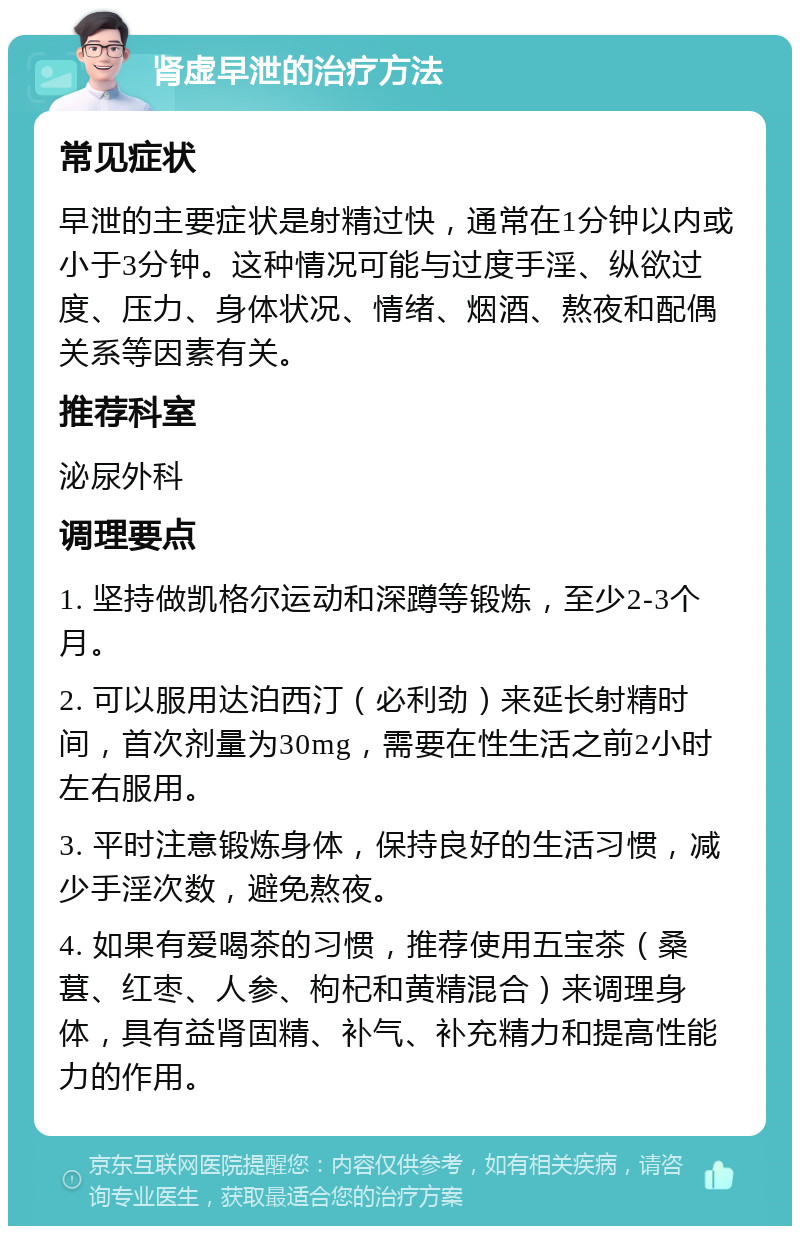 肾虚早泄的治疗方法 常见症状 早泄的主要症状是射精过快，通常在1分钟以内或小于3分钟。这种情况可能与过度手淫、纵欲过度、压力、身体状况、情绪、烟酒、熬夜和配偶关系等因素有关。 推荐科室 泌尿外科 调理要点 1. 坚持做凯格尔运动和深蹲等锻炼，至少2-3个月。 2. 可以服用达泊西汀（必利劲）来延长射精时间，首次剂量为30mg，需要在性生活之前2小时左右服用。 3. 平时注意锻炼身体，保持良好的生活习惯，减少手淫次数，避免熬夜。 4. 如果有爱喝茶的习惯，推荐使用五宝茶（桑葚、红枣、人参、枸杞和黄精混合）来调理身体，具有益肾固精、补气、补充精力和提高性能力的作用。