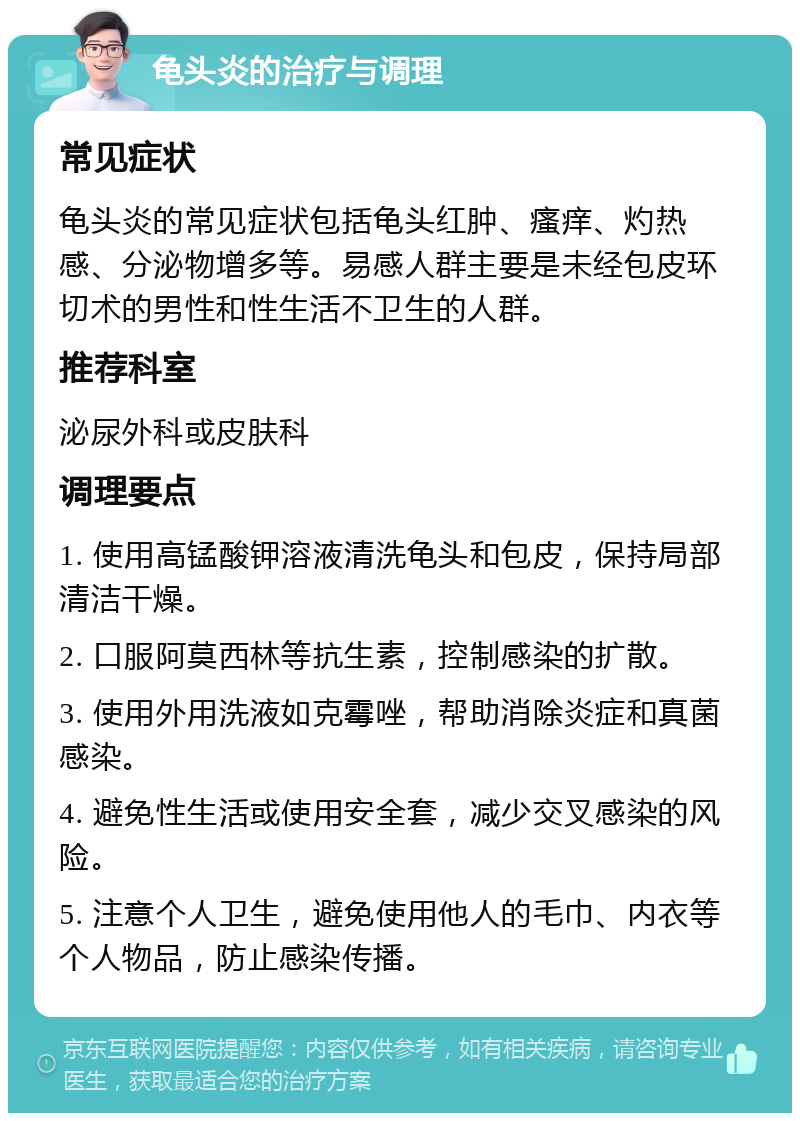 龟头炎的治疗与调理 常见症状 龟头炎的常见症状包括龟头红肿、瘙痒、灼热感、分泌物增多等。易感人群主要是未经包皮环切术的男性和性生活不卫生的人群。 推荐科室 泌尿外科或皮肤科 调理要点 1. 使用高锰酸钾溶液清洗龟头和包皮，保持局部清洁干燥。 2. 口服阿莫西林等抗生素，控制感染的扩散。 3. 使用外用洗液如克霉唑，帮助消除炎症和真菌感染。 4. 避免性生活或使用安全套，减少交叉感染的风险。 5. 注意个人卫生，避免使用他人的毛巾、内衣等个人物品，防止感染传播。