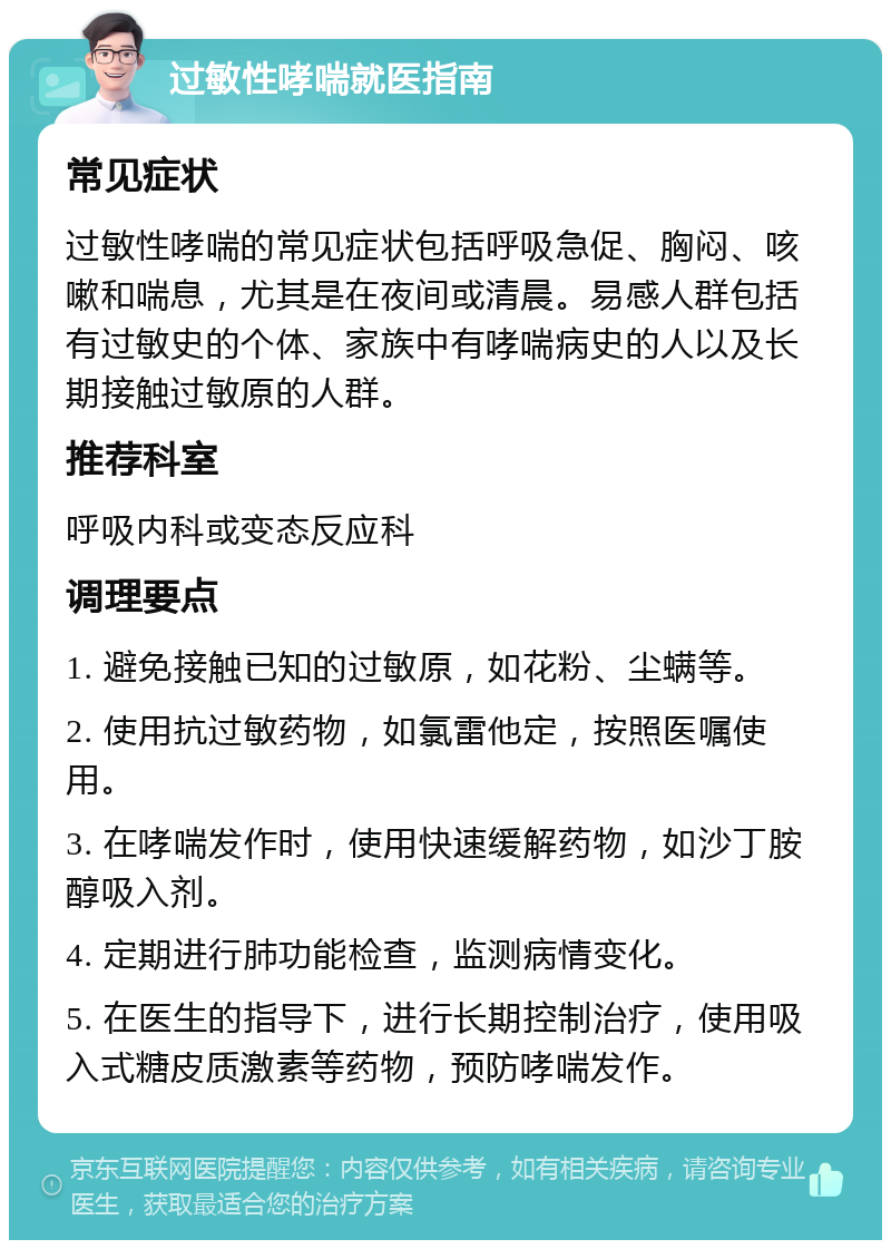 过敏性哮喘就医指南 常见症状 过敏性哮喘的常见症状包括呼吸急促、胸闷、咳嗽和喘息，尤其是在夜间或清晨。易感人群包括有过敏史的个体、家族中有哮喘病史的人以及长期接触过敏原的人群。 推荐科室 呼吸内科或变态反应科 调理要点 1. 避免接触已知的过敏原，如花粉、尘螨等。 2. 使用抗过敏药物，如氯雷他定，按照医嘱使用。 3. 在哮喘发作时，使用快速缓解药物，如沙丁胺醇吸入剂。 4. 定期进行肺功能检查，监测病情变化。 5. 在医生的指导下，进行长期控制治疗，使用吸入式糖皮质激素等药物，预防哮喘发作。