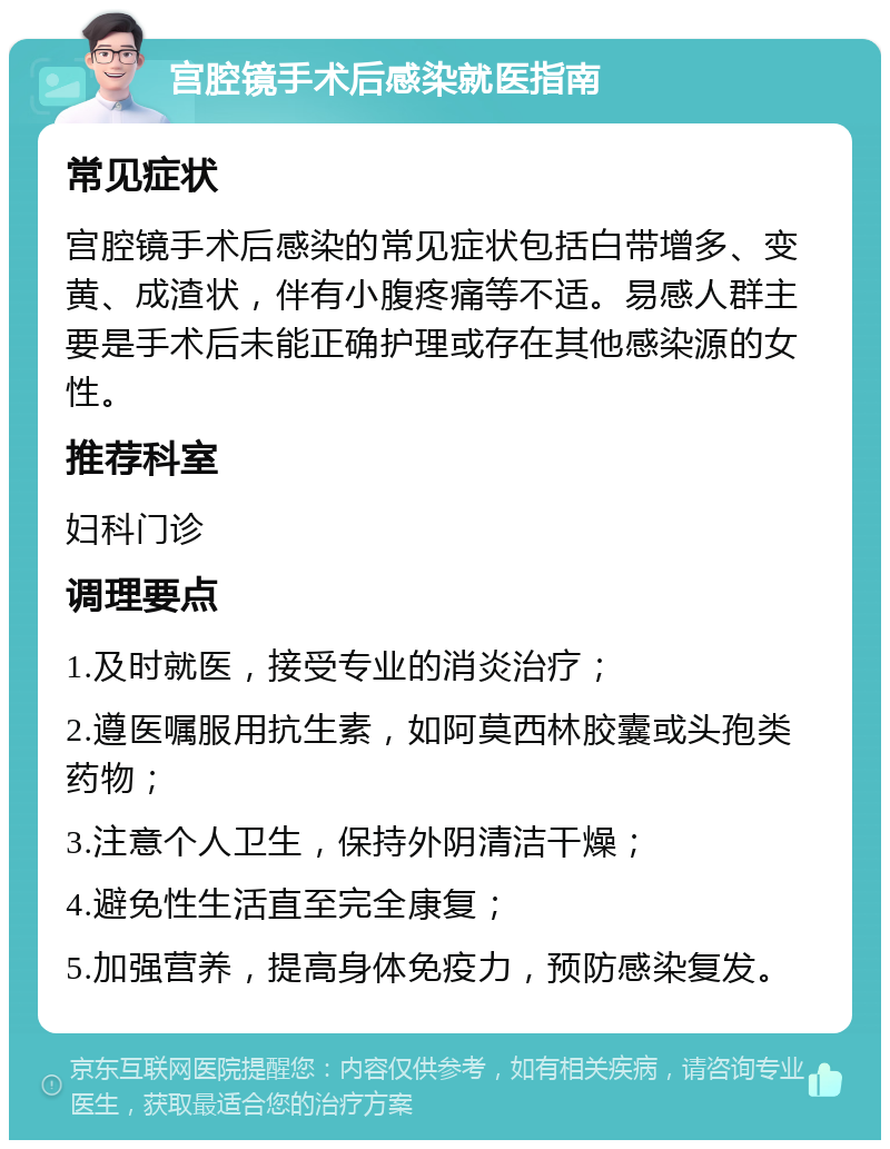 宫腔镜手术后感染就医指南 常见症状 宫腔镜手术后感染的常见症状包括白带增多、变黄、成渣状，伴有小腹疼痛等不适。易感人群主要是手术后未能正确护理或存在其他感染源的女性。 推荐科室 妇科门诊 调理要点 1.及时就医，接受专业的消炎治疗； 2.遵医嘱服用抗生素，如阿莫西林胶囊或头孢类药物； 3.注意个人卫生，保持外阴清洁干燥； 4.避免性生活直至完全康复； 5.加强营养，提高身体免疫力，预防感染复发。