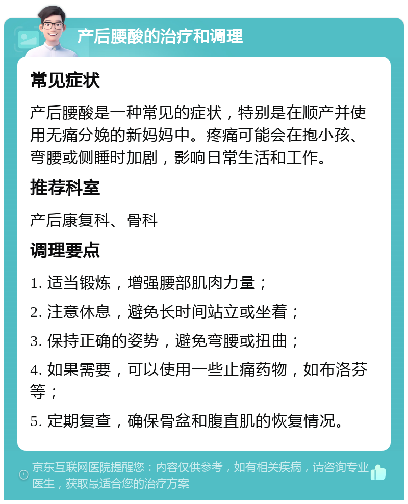 产后腰酸的治疗和调理 常见症状 产后腰酸是一种常见的症状，特别是在顺产并使用无痛分娩的新妈妈中。疼痛可能会在抱小孩、弯腰或侧睡时加剧，影响日常生活和工作。 推荐科室 产后康复科、骨科 调理要点 1. 适当锻炼，增强腰部肌肉力量； 2. 注意休息，避免长时间站立或坐着； 3. 保持正确的姿势，避免弯腰或扭曲； 4. 如果需要，可以使用一些止痛药物，如布洛芬等； 5. 定期复查，确保骨盆和腹直肌的恢复情况。