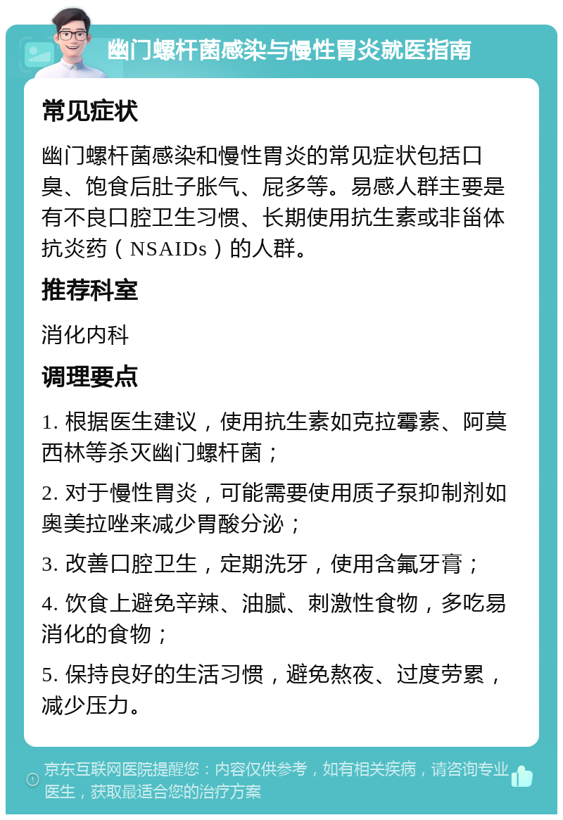 幽门螺杆菌感染与慢性胃炎就医指南 常见症状 幽门螺杆菌感染和慢性胃炎的常见症状包括口臭、饱食后肚子胀气、屁多等。易感人群主要是有不良口腔卫生习惯、长期使用抗生素或非甾体抗炎药（NSAIDs）的人群。 推荐科室 消化内科 调理要点 1. 根据医生建议，使用抗生素如克拉霉素、阿莫西林等杀灭幽门螺杆菌； 2. 对于慢性胃炎，可能需要使用质子泵抑制剂如奥美拉唑来减少胃酸分泌； 3. 改善口腔卫生，定期洗牙，使用含氟牙膏； 4. 饮食上避免辛辣、油腻、刺激性食物，多吃易消化的食物； 5. 保持良好的生活习惯，避免熬夜、过度劳累，减少压力。