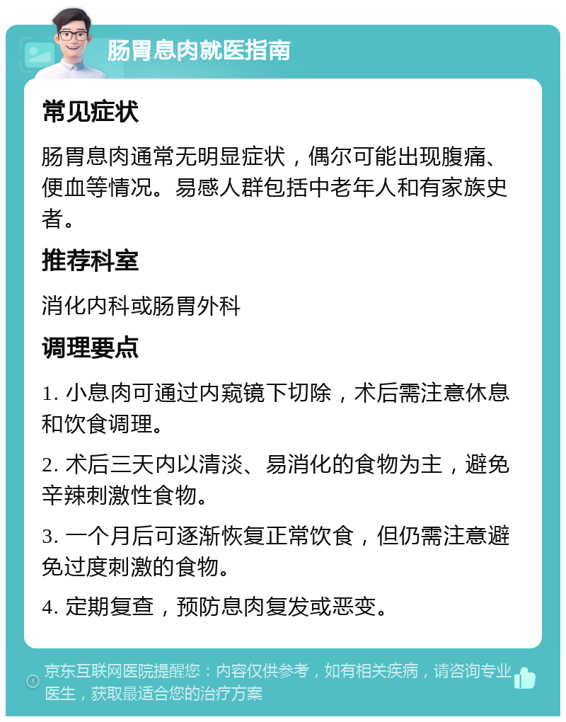 肠胃息肉就医指南 常见症状 肠胃息肉通常无明显症状，偶尔可能出现腹痛、便血等情况。易感人群包括中老年人和有家族史者。 推荐科室 消化内科或肠胃外科 调理要点 1. 小息肉可通过内窥镜下切除，术后需注意休息和饮食调理。 2. 术后三天内以清淡、易消化的食物为主，避免辛辣刺激性食物。 3. 一个月后可逐渐恢复正常饮食，但仍需注意避免过度刺激的食物。 4. 定期复查，预防息肉复发或恶变。