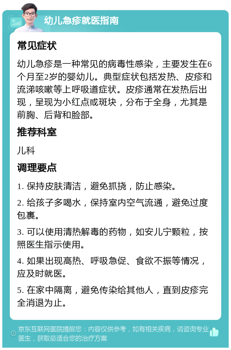 幼儿急疹就医指南 常见症状 幼儿急疹是一种常见的病毒性感染，主要发生在6个月至2岁的婴幼儿。典型症状包括发热、皮疹和流涕咳嗽等上呼吸道症状。皮疹通常在发热后出现，呈现为小红点或斑块，分布于全身，尤其是前胸、后背和脸部。 推荐科室 儿科 调理要点 1. 保持皮肤清洁，避免抓挠，防止感染。 2. 给孩子多喝水，保持室内空气流通，避免过度包裹。 3. 可以使用清热解毒的药物，如安儿宁颗粒，按照医生指示使用。 4. 如果出现高热、呼吸急促、食欲不振等情况，应及时就医。 5. 在家中隔离，避免传染给其他人，直到皮疹完全消退为止。