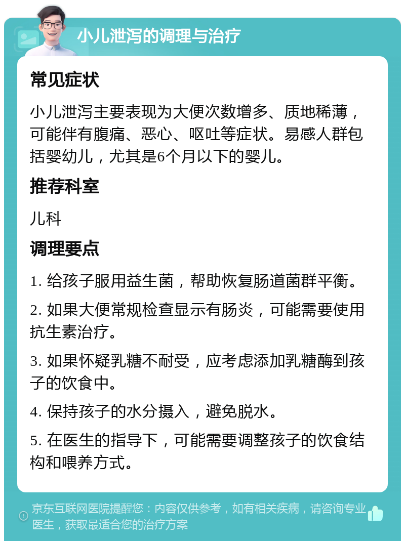 小儿泄泻的调理与治疗 常见症状 小儿泄泻主要表现为大便次数增多、质地稀薄，可能伴有腹痛、恶心、呕吐等症状。易感人群包括婴幼儿，尤其是6个月以下的婴儿。 推荐科室 儿科 调理要点 1. 给孩子服用益生菌，帮助恢复肠道菌群平衡。 2. 如果大便常规检查显示有肠炎，可能需要使用抗生素治疗。 3. 如果怀疑乳糖不耐受，应考虑添加乳糖酶到孩子的饮食中。 4. 保持孩子的水分摄入，避免脱水。 5. 在医生的指导下，可能需要调整孩子的饮食结构和喂养方式。