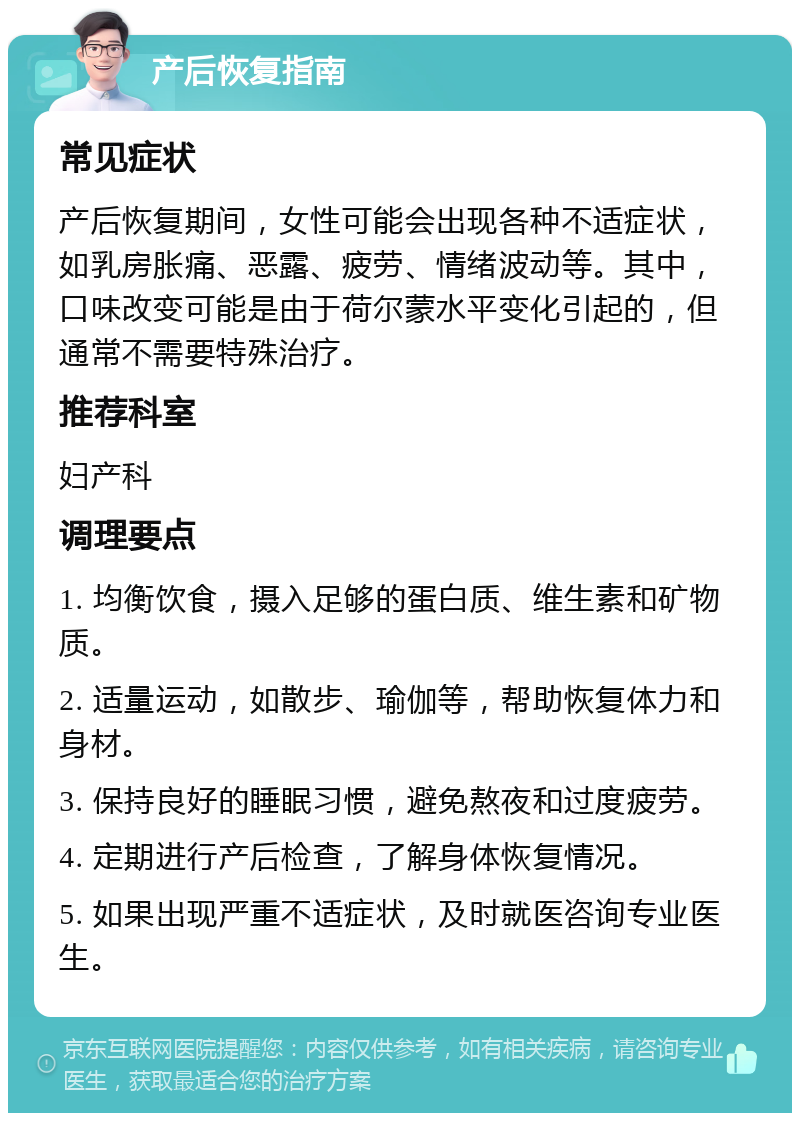 产后恢复指南 常见症状 产后恢复期间，女性可能会出现各种不适症状，如乳房胀痛、恶露、疲劳、情绪波动等。其中，口味改变可能是由于荷尔蒙水平变化引起的，但通常不需要特殊治疗。 推荐科室 妇产科 调理要点 1. 均衡饮食，摄入足够的蛋白质、维生素和矿物质。 2. 适量运动，如散步、瑜伽等，帮助恢复体力和身材。 3. 保持良好的睡眠习惯，避免熬夜和过度疲劳。 4. 定期进行产后检查，了解身体恢复情况。 5. 如果出现严重不适症状，及时就医咨询专业医生。