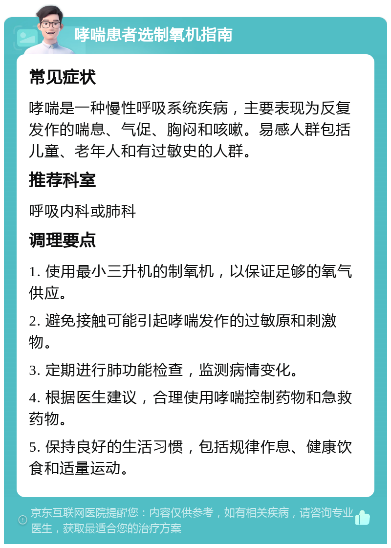 哮喘患者选制氧机指南 常见症状 哮喘是一种慢性呼吸系统疾病，主要表现为反复发作的喘息、气促、胸闷和咳嗽。易感人群包括儿童、老年人和有过敏史的人群。 推荐科室 呼吸内科或肺科 调理要点 1. 使用最小三升机的制氧机，以保证足够的氧气供应。 2. 避免接触可能引起哮喘发作的过敏原和刺激物。 3. 定期进行肺功能检查，监测病情变化。 4. 根据医生建议，合理使用哮喘控制药物和急救药物。 5. 保持良好的生活习惯，包括规律作息、健康饮食和适量运动。