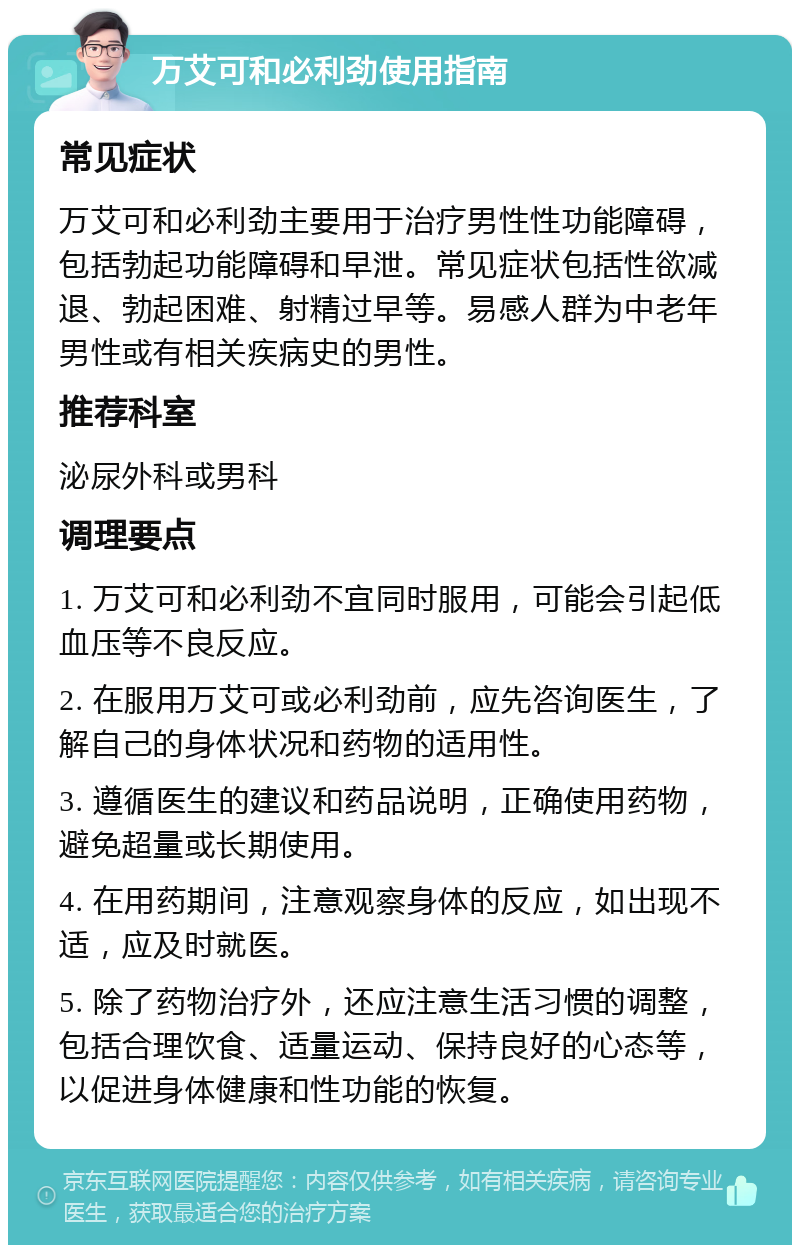 万艾可和必利劲使用指南 常见症状 万艾可和必利劲主要用于治疗男性性功能障碍，包括勃起功能障碍和早泄。常见症状包括性欲减退、勃起困难、射精过早等。易感人群为中老年男性或有相关疾病史的男性。 推荐科室 泌尿外科或男科 调理要点 1. 万艾可和必利劲不宜同时服用，可能会引起低血压等不良反应。 2. 在服用万艾可或必利劲前，应先咨询医生，了解自己的身体状况和药物的适用性。 3. 遵循医生的建议和药品说明，正确使用药物，避免超量或长期使用。 4. 在用药期间，注意观察身体的反应，如出现不适，应及时就医。 5. 除了药物治疗外，还应注意生活习惯的调整，包括合理饮食、适量运动、保持良好的心态等，以促进身体健康和性功能的恢复。