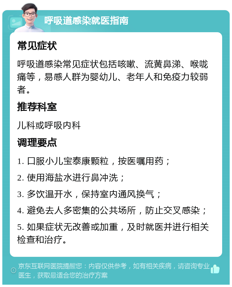 呼吸道感染就医指南 常见症状 呼吸道感染常见症状包括咳嗽、流黄鼻涕、喉咙痛等，易感人群为婴幼儿、老年人和免疫力较弱者。 推荐科室 儿科或呼吸内科 调理要点 1. 口服小儿宝泰康颗粒，按医嘱用药； 2. 使用海盐水进行鼻冲洗； 3. 多饮温开水，保持室内通风换气； 4. 避免去人多密集的公共场所，防止交叉感染； 5. 如果症状无改善或加重，及时就医并进行相关检查和治疗。