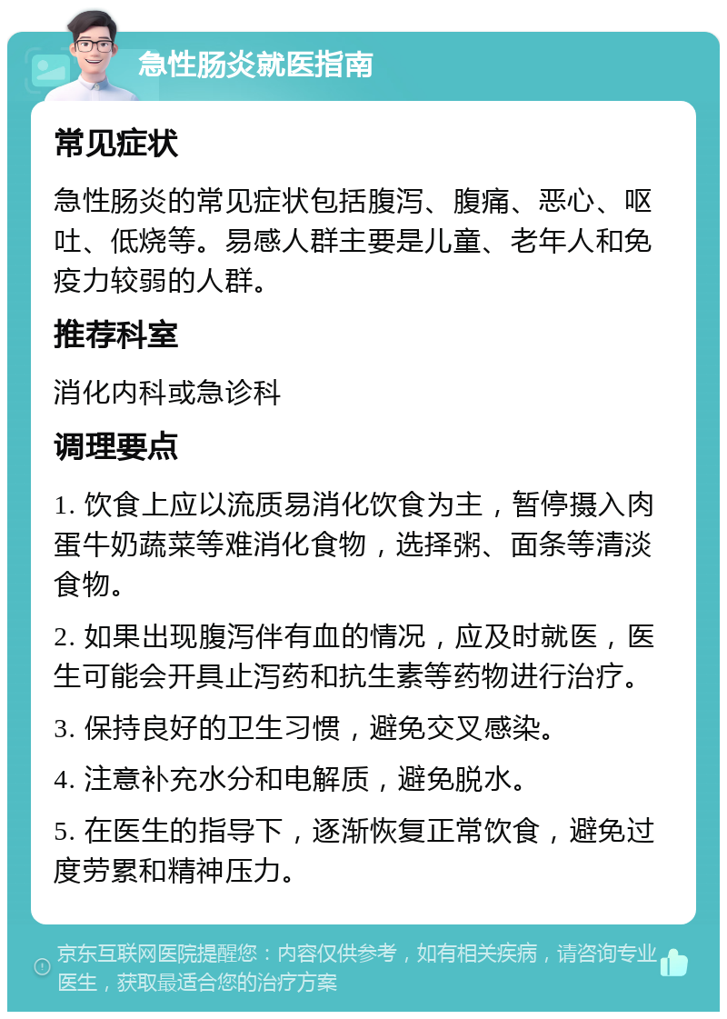 急性肠炎就医指南 常见症状 急性肠炎的常见症状包括腹泻、腹痛、恶心、呕吐、低烧等。易感人群主要是儿童、老年人和免疫力较弱的人群。 推荐科室 消化内科或急诊科 调理要点 1. 饮食上应以流质易消化饮食为主，暂停摄入肉蛋牛奶蔬菜等难消化食物，选择粥、面条等清淡食物。 2. 如果出现腹泻伴有血的情况，应及时就医，医生可能会开具止泻药和抗生素等药物进行治疗。 3. 保持良好的卫生习惯，避免交叉感染。 4. 注意补充水分和电解质，避免脱水。 5. 在医生的指导下，逐渐恢复正常饮食，避免过度劳累和精神压力。