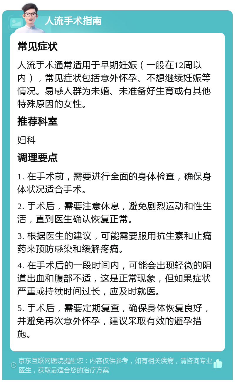 人流手术指南 常见症状 人流手术通常适用于早期妊娠（一般在12周以内），常见症状包括意外怀孕、不想继续妊娠等情况。易感人群为未婚、未准备好生育或有其他特殊原因的女性。 推荐科室 妇科 调理要点 1. 在手术前，需要进行全面的身体检查，确保身体状况适合手术。 2. 手术后，需要注意休息，避免剧烈运动和性生活，直到医生确认恢复正常。 3. 根据医生的建议，可能需要服用抗生素和止痛药来预防感染和缓解疼痛。 4. 在手术后的一段时间内，可能会出现轻微的阴道出血和腹部不适，这是正常现象，但如果症状严重或持续时间过长，应及时就医。 5. 手术后，需要定期复查，确保身体恢复良好，并避免再次意外怀孕，建议采取有效的避孕措施。