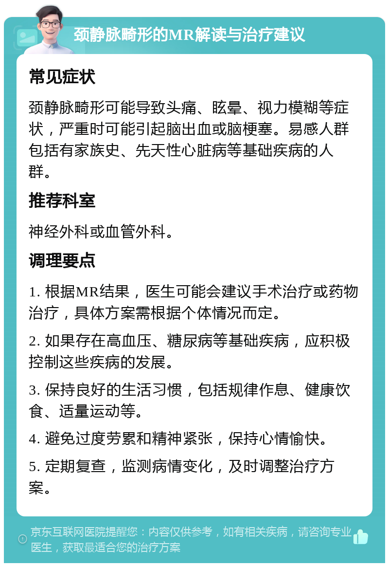 颈静脉畸形的MR解读与治疗建议 常见症状 颈静脉畸形可能导致头痛、眩晕、视力模糊等症状，严重时可能引起脑出血或脑梗塞。易感人群包括有家族史、先天性心脏病等基础疾病的人群。 推荐科室 神经外科或血管外科。 调理要点 1. 根据MR结果，医生可能会建议手术治疗或药物治疗，具体方案需根据个体情况而定。 2. 如果存在高血压、糖尿病等基础疾病，应积极控制这些疾病的发展。 3. 保持良好的生活习惯，包括规律作息、健康饮食、适量运动等。 4. 避免过度劳累和精神紧张，保持心情愉快。 5. 定期复查，监测病情变化，及时调整治疗方案。