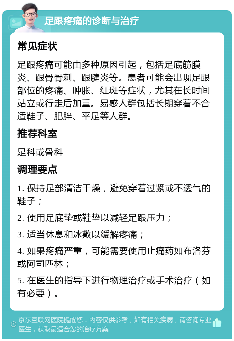 足跟疼痛的诊断与治疗 常见症状 足跟疼痛可能由多种原因引起，包括足底筋膜炎、跟骨骨刺、跟腱炎等。患者可能会出现足跟部位的疼痛、肿胀、红斑等症状，尤其在长时间站立或行走后加重。易感人群包括长期穿着不合适鞋子、肥胖、平足等人群。 推荐科室 足科或骨科 调理要点 1. 保持足部清洁干燥，避免穿着过紧或不透气的鞋子； 2. 使用足底垫或鞋垫以减轻足跟压力； 3. 适当休息和冰敷以缓解疼痛； 4. 如果疼痛严重，可能需要使用止痛药如布洛芬或阿司匹林； 5. 在医生的指导下进行物理治疗或手术治疗（如有必要）。