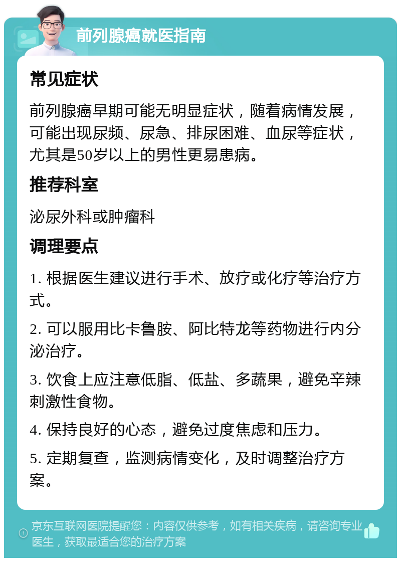 前列腺癌就医指南 常见症状 前列腺癌早期可能无明显症状，随着病情发展，可能出现尿频、尿急、排尿困难、血尿等症状，尤其是50岁以上的男性更易患病。 推荐科室 泌尿外科或肿瘤科 调理要点 1. 根据医生建议进行手术、放疗或化疗等治疗方式。 2. 可以服用比卡鲁胺、阿比特龙等药物进行内分泌治疗。 3. 饮食上应注意低脂、低盐、多蔬果，避免辛辣刺激性食物。 4. 保持良好的心态，避免过度焦虑和压力。 5. 定期复查，监测病情变化，及时调整治疗方案。