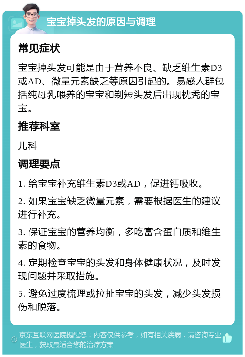 宝宝掉头发的原因与调理 常见症状 宝宝掉头发可能是由于营养不良、缺乏维生素D3或AD、微量元素缺乏等原因引起的。易感人群包括纯母乳喂养的宝宝和剃短头发后出现枕秃的宝宝。 推荐科室 儿科 调理要点 1. 给宝宝补充维生素D3或AD，促进钙吸收。 2. 如果宝宝缺乏微量元素，需要根据医生的建议进行补充。 3. 保证宝宝的营养均衡，多吃富含蛋白质和维生素的食物。 4. 定期检查宝宝的头发和身体健康状况，及时发现问题并采取措施。 5. 避免过度梳理或拉扯宝宝的头发，减少头发损伤和脱落。