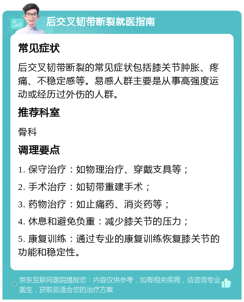 后交叉韧带断裂就医指南 常见症状 后交叉韧带断裂的常见症状包括膝关节肿胀、疼痛、不稳定感等。易感人群主要是从事高强度运动或经历过外伤的人群。 推荐科室 骨科 调理要点 1. 保守治疗：如物理治疗、穿戴支具等； 2. 手术治疗：如韧带重建手术； 3. 药物治疗：如止痛药、消炎药等； 4. 休息和避免负重：减少膝关节的压力； 5. 康复训练：通过专业的康复训练恢复膝关节的功能和稳定性。