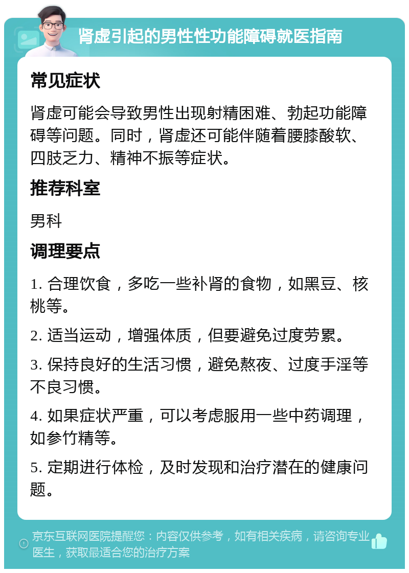 肾虚引起的男性性功能障碍就医指南 常见症状 肾虚可能会导致男性出现射精困难、勃起功能障碍等问题。同时，肾虚还可能伴随着腰膝酸软、四肢乏力、精神不振等症状。 推荐科室 男科 调理要点 1. 合理饮食，多吃一些补肾的食物，如黑豆、核桃等。 2. 适当运动，增强体质，但要避免过度劳累。 3. 保持良好的生活习惯，避免熬夜、过度手淫等不良习惯。 4. 如果症状严重，可以考虑服用一些中药调理，如参竹精等。 5. 定期进行体检，及时发现和治疗潜在的健康问题。