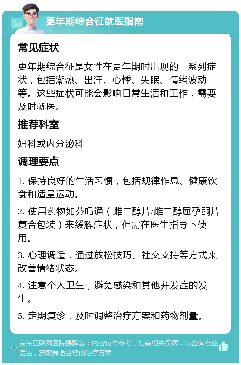 更年期综合征就医指南 常见症状 更年期综合征是女性在更年期时出现的一系列症状，包括潮热、出汗、心悸、失眠、情绪波动等。这些症状可能会影响日常生活和工作，需要及时就医。 推荐科室 妇科或内分泌科 调理要点 1. 保持良好的生活习惯，包括规律作息、健康饮食和适量运动。 2. 使用药物如芬吗通（雌二醇片/雌二醇屈孕酮片复合包装）来缓解症状，但需在医生指导下使用。 3. 心理调适，通过放松技巧、社交支持等方式来改善情绪状态。 4. 注意个人卫生，避免感染和其他并发症的发生。 5. 定期复诊，及时调整治疗方案和药物剂量。