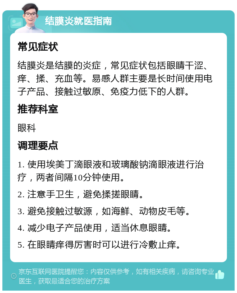 结膜炎就医指南 常见症状 结膜炎是结膜的炎症，常见症状包括眼睛干涩、痒、揉、充血等。易感人群主要是长时间使用电子产品、接触过敏原、免疫力低下的人群。 推荐科室 眼科 调理要点 1. 使用埃美丁滴眼液和玻璃酸钠滴眼液进行治疗，两者间隔10分钟使用。 2. 注意手卫生，避免揉搓眼睛。 3. 避免接触过敏源，如海鲜、动物皮毛等。 4. 减少电子产品使用，适当休息眼睛。 5. 在眼睛痒得厉害时可以进行冷敷止痒。