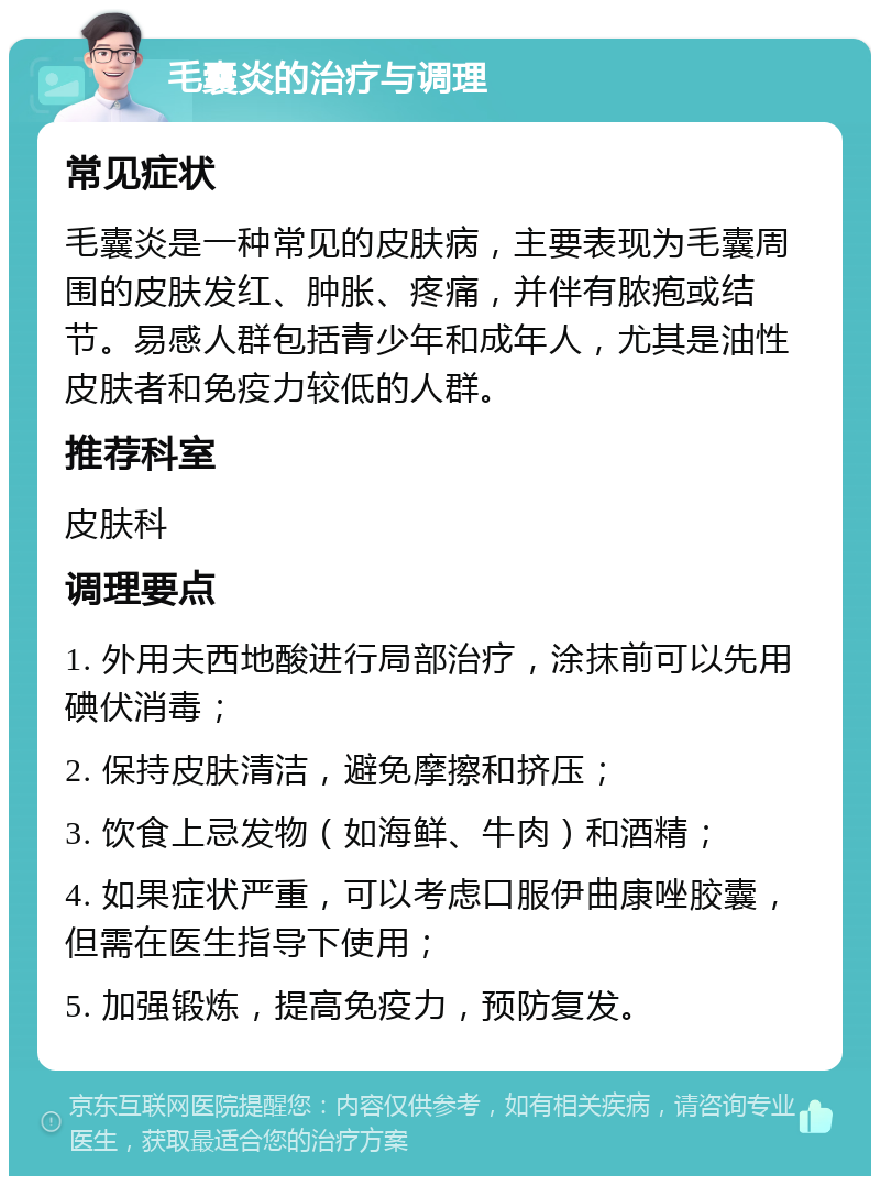 毛囊炎的治疗与调理 常见症状 毛囊炎是一种常见的皮肤病，主要表现为毛囊周围的皮肤发红、肿胀、疼痛，并伴有脓疱或结节。易感人群包括青少年和成年人，尤其是油性皮肤者和免疫力较低的人群。 推荐科室 皮肤科 调理要点 1. 外用夫西地酸进行局部治疗，涂抹前可以先用碘伏消毒； 2. 保持皮肤清洁，避免摩擦和挤压； 3. 饮食上忌发物（如海鲜、牛肉）和酒精； 4. 如果症状严重，可以考虑口服伊曲康唑胶囊，但需在医生指导下使用； 5. 加强锻炼，提高免疫力，预防复发。