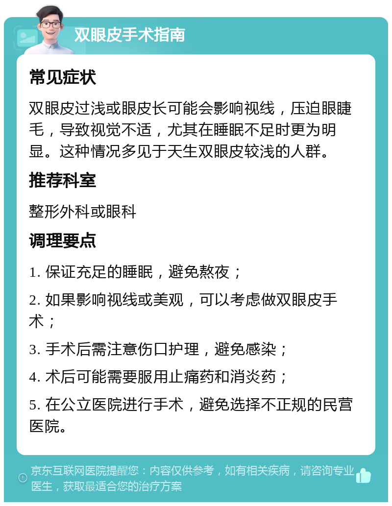 双眼皮手术指南 常见症状 双眼皮过浅或眼皮长可能会影响视线，压迫眼睫毛，导致视觉不适，尤其在睡眠不足时更为明显。这种情况多见于天生双眼皮较浅的人群。 推荐科室 整形外科或眼科 调理要点 1. 保证充足的睡眠，避免熬夜； 2. 如果影响视线或美观，可以考虑做双眼皮手术； 3. 手术后需注意伤口护理，避免感染； 4. 术后可能需要服用止痛药和消炎药； 5. 在公立医院进行手术，避免选择不正规的民营医院。