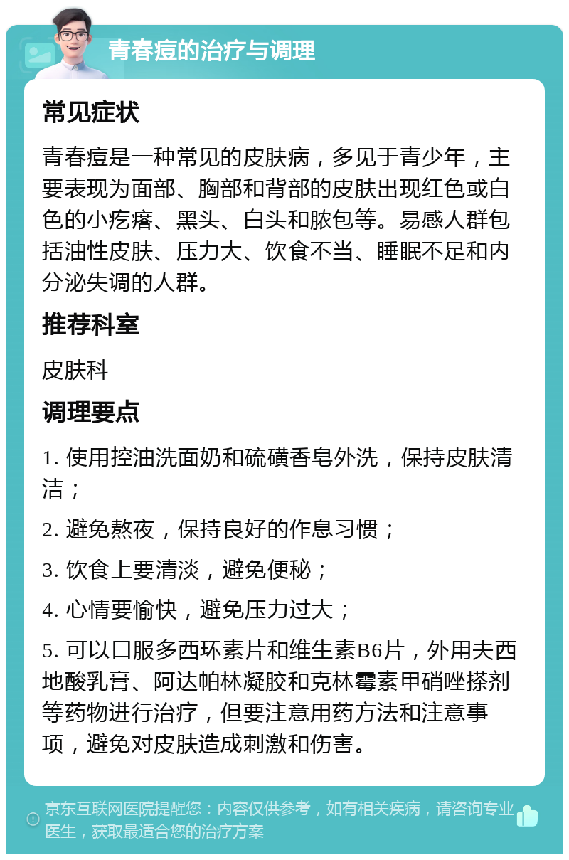 青春痘的治疗与调理 常见症状 青春痘是一种常见的皮肤病，多见于青少年，主要表现为面部、胸部和背部的皮肤出现红色或白色的小疙瘩、黑头、白头和脓包等。易感人群包括油性皮肤、压力大、饮食不当、睡眠不足和内分泌失调的人群。 推荐科室 皮肤科 调理要点 1. 使用控油洗面奶和硫磺香皂外洗，保持皮肤清洁； 2. 避免熬夜，保持良好的作息习惯； 3. 饮食上要清淡，避免便秘； 4. 心情要愉快，避免压力过大； 5. 可以口服多西环素片和维生素B6片，外用夫西地酸乳膏、阿达帕林凝胶和克林霉素甲硝唑搽剂等药物进行治疗，但要注意用药方法和注意事项，避免对皮肤造成刺激和伤害。