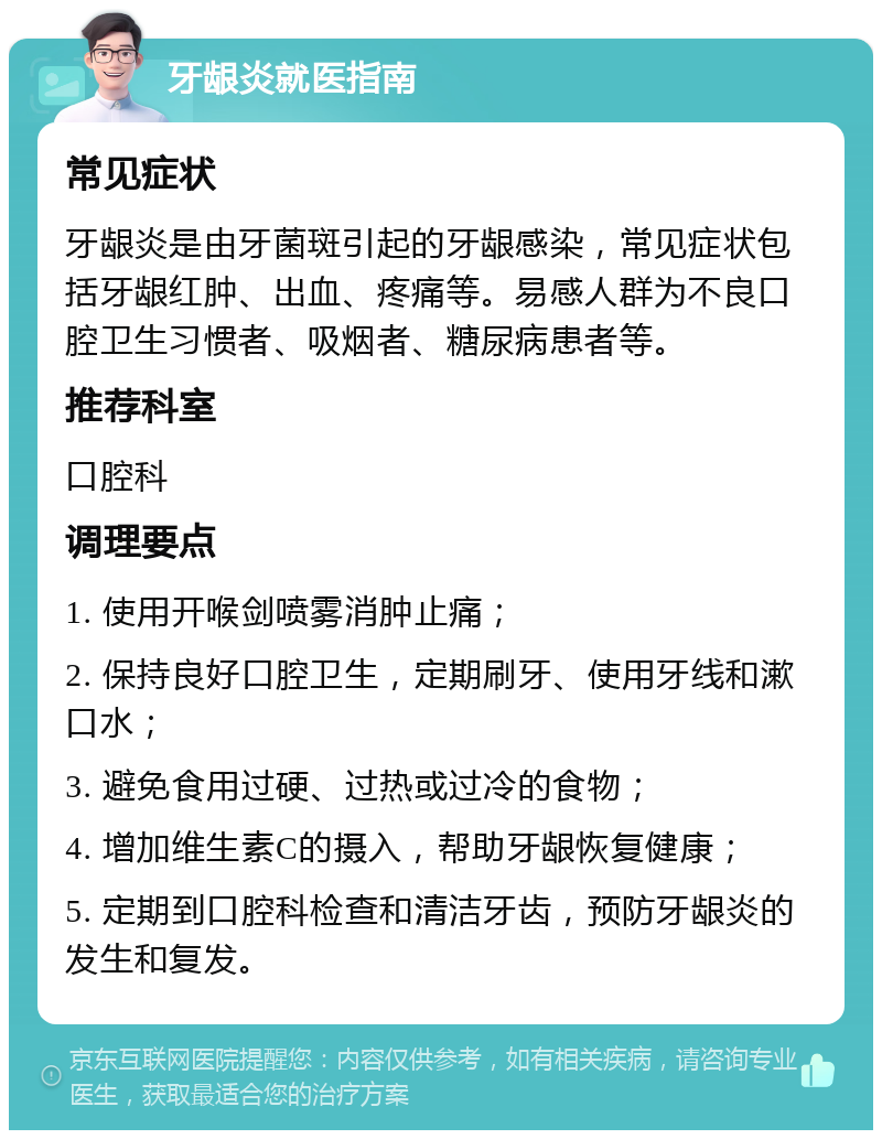 牙龈炎就医指南 常见症状 牙龈炎是由牙菌斑引起的牙龈感染，常见症状包括牙龈红肿、出血、疼痛等。易感人群为不良口腔卫生习惯者、吸烟者、糖尿病患者等。 推荐科室 口腔科 调理要点 1. 使用开喉剑喷雾消肿止痛； 2. 保持良好口腔卫生，定期刷牙、使用牙线和漱口水； 3. 避免食用过硬、过热或过冷的食物； 4. 增加维生素C的摄入，帮助牙龈恢复健康； 5. 定期到口腔科检查和清洁牙齿，预防牙龈炎的发生和复发。