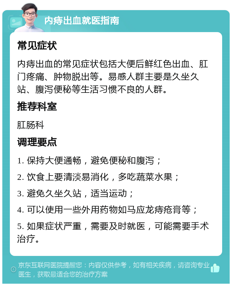 内痔出血就医指南 常见症状 内痔出血的常见症状包括大便后鲜红色出血、肛门疼痛、肿物脱出等。易感人群主要是久坐久站、腹泻便秘等生活习惯不良的人群。 推荐科室 肛肠科 调理要点 1. 保持大便通畅，避免便秘和腹泻； 2. 饮食上要清淡易消化，多吃蔬菜水果； 3. 避免久坐久站，适当运动； 4. 可以使用一些外用药物如马应龙痔疮膏等； 5. 如果症状严重，需要及时就医，可能需要手术治疗。