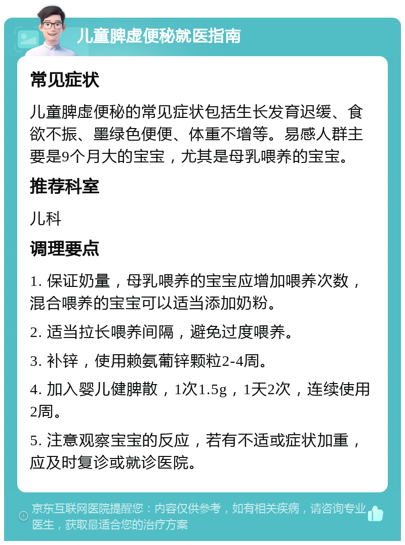 儿童脾虚便秘就医指南 常见症状 儿童脾虚便秘的常见症状包括生长发育迟缓、食欲不振、墨绿色便便、体重不增等。易感人群主要是9个月大的宝宝，尤其是母乳喂养的宝宝。 推荐科室 儿科 调理要点 1. 保证奶量，母乳喂养的宝宝应增加喂养次数，混合喂养的宝宝可以适当添加奶粉。 2. 适当拉长喂养间隔，避免过度喂养。 3. 补锌，使用赖氨葡锌颗粒2-4周。 4. 加入婴儿健脾散，1次1.5g，1天2次，连续使用2周。 5. 注意观察宝宝的反应，若有不适或症状加重，应及时复诊或就诊医院。