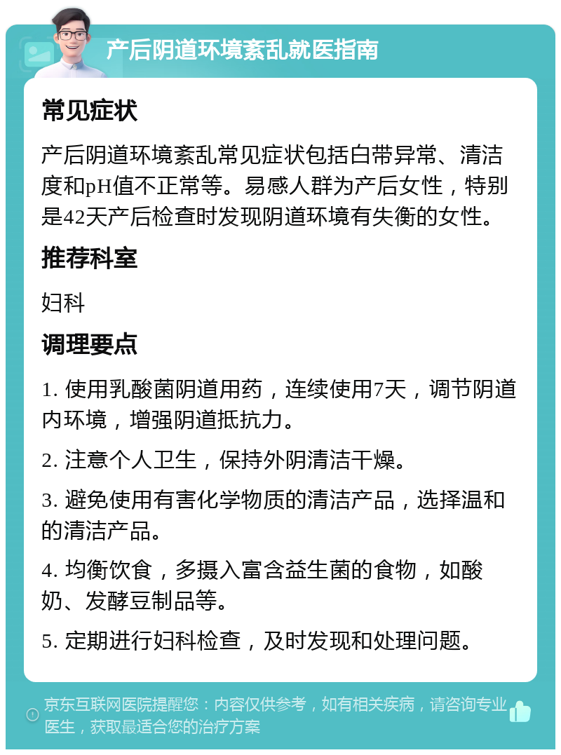 产后阴道环境紊乱就医指南 常见症状 产后阴道环境紊乱常见症状包括白带异常、清洁度和pH值不正常等。易感人群为产后女性，特别是42天产后检查时发现阴道环境有失衡的女性。 推荐科室 妇科 调理要点 1. 使用乳酸菌阴道用药，连续使用7天，调节阴道内环境，增强阴道抵抗力。 2. 注意个人卫生，保持外阴清洁干燥。 3. 避免使用有害化学物质的清洁产品，选择温和的清洁产品。 4. 均衡饮食，多摄入富含益生菌的食物，如酸奶、发酵豆制品等。 5. 定期进行妇科检查，及时发现和处理问题。