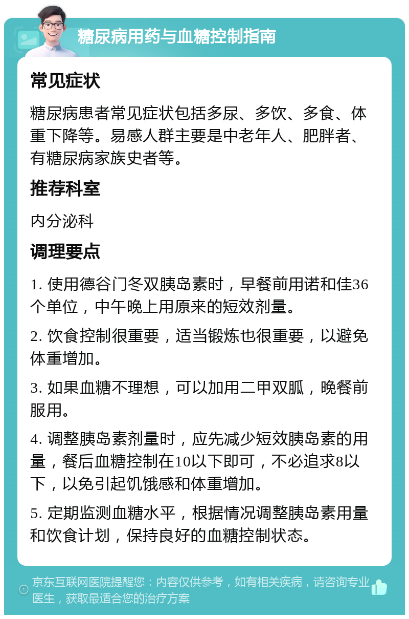 糖尿病用药与血糖控制指南 常见症状 糖尿病患者常见症状包括多尿、多饮、多食、体重下降等。易感人群主要是中老年人、肥胖者、有糖尿病家族史者等。 推荐科室 内分泌科 调理要点 1. 使用德谷门冬双胰岛素时，早餐前用诺和佳36个单位，中午晚上用原来的短效剂量。 2. 饮食控制很重要，适当锻炼也很重要，以避免体重增加。 3. 如果血糖不理想，可以加用二甲双胍，晚餐前服用。 4. 调整胰岛素剂量时，应先减少短效胰岛素的用量，餐后血糖控制在10以下即可，不必追求8以下，以免引起饥饿感和体重增加。 5. 定期监测血糖水平，根据情况调整胰岛素用量和饮食计划，保持良好的血糖控制状态。