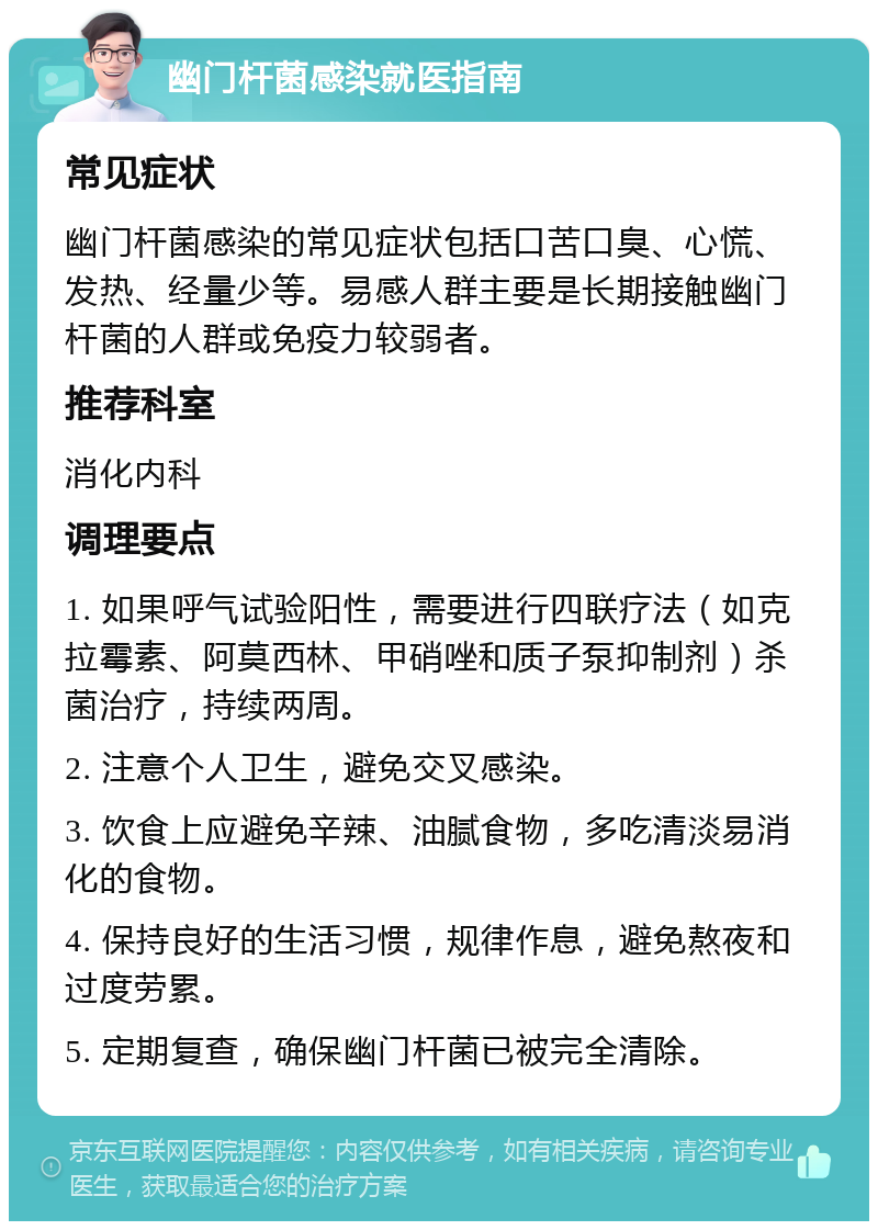 幽门杆菌感染就医指南 常见症状 幽门杆菌感染的常见症状包括口苦口臭、心慌、发热、经量少等。易感人群主要是长期接触幽门杆菌的人群或免疫力较弱者。 推荐科室 消化内科 调理要点 1. 如果呼气试验阳性，需要进行四联疗法（如克拉霉素、阿莫西林、甲硝唑和质子泵抑制剂）杀菌治疗，持续两周。 2. 注意个人卫生，避免交叉感染。 3. 饮食上应避免辛辣、油腻食物，多吃清淡易消化的食物。 4. 保持良好的生活习惯，规律作息，避免熬夜和过度劳累。 5. 定期复查，确保幽门杆菌已被完全清除。