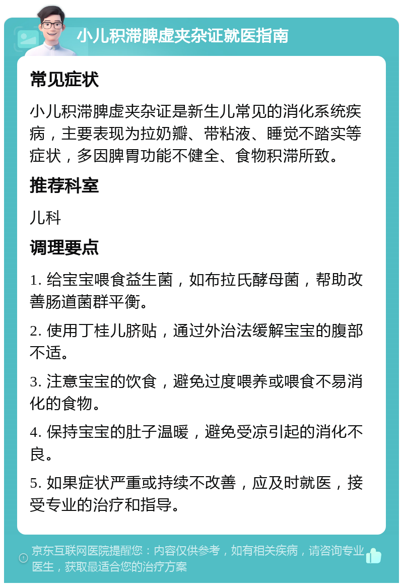 小儿积滞脾虚夹杂证就医指南 常见症状 小儿积滞脾虚夹杂证是新生儿常见的消化系统疾病，主要表现为拉奶瓣、带粘液、睡觉不踏实等症状，多因脾胃功能不健全、食物积滞所致。 推荐科室 儿科 调理要点 1. 给宝宝喂食益生菌，如布拉氏酵母菌，帮助改善肠道菌群平衡。 2. 使用丁桂儿脐贴，通过外治法缓解宝宝的腹部不适。 3. 注意宝宝的饮食，避免过度喂养或喂食不易消化的食物。 4. 保持宝宝的肚子温暖，避免受凉引起的消化不良。 5. 如果症状严重或持续不改善，应及时就医，接受专业的治疗和指导。