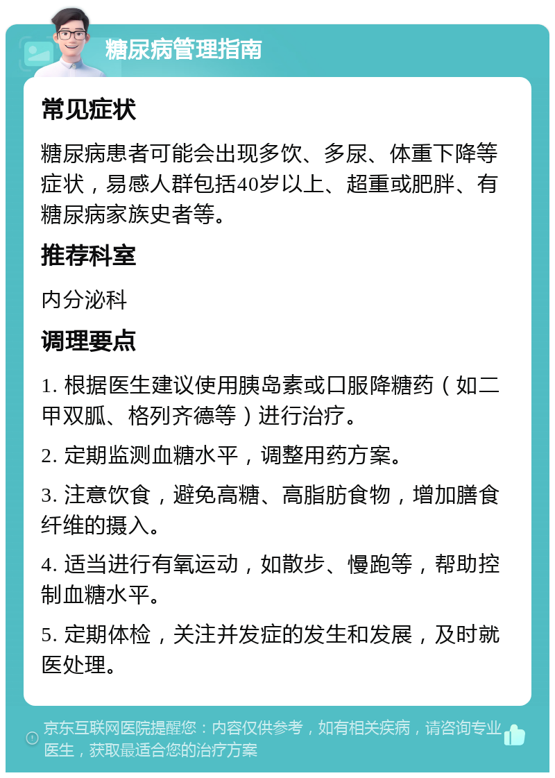 糖尿病管理指南 常见症状 糖尿病患者可能会出现多饮、多尿、体重下降等症状，易感人群包括40岁以上、超重或肥胖、有糖尿病家族史者等。 推荐科室 内分泌科 调理要点 1. 根据医生建议使用胰岛素或口服降糖药（如二甲双胍、格列齐德等）进行治疗。 2. 定期监测血糖水平，调整用药方案。 3. 注意饮食，避免高糖、高脂肪食物，增加膳食纤维的摄入。 4. 适当进行有氧运动，如散步、慢跑等，帮助控制血糖水平。 5. 定期体检，关注并发症的发生和发展，及时就医处理。