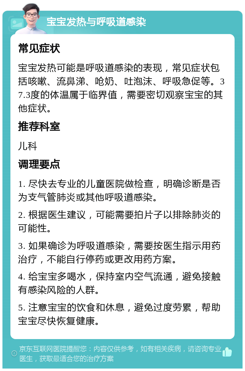 宝宝发热与呼吸道感染 常见症状 宝宝发热可能是呼吸道感染的表现，常见症状包括咳嗽、流鼻涕、呛奶、吐泡沫、呼吸急促等。37.3度的体温属于临界值，需要密切观察宝宝的其他症状。 推荐科室 儿科 调理要点 1. 尽快去专业的儿童医院做检查，明确诊断是否为支气管肺炎或其他呼吸道感染。 2. 根据医生建议，可能需要拍片子以排除肺炎的可能性。 3. 如果确诊为呼吸道感染，需要按医生指示用药治疗，不能自行停药或更改用药方案。 4. 给宝宝多喝水，保持室内空气流通，避免接触有感染风险的人群。 5. 注意宝宝的饮食和休息，避免过度劳累，帮助宝宝尽快恢复健康。