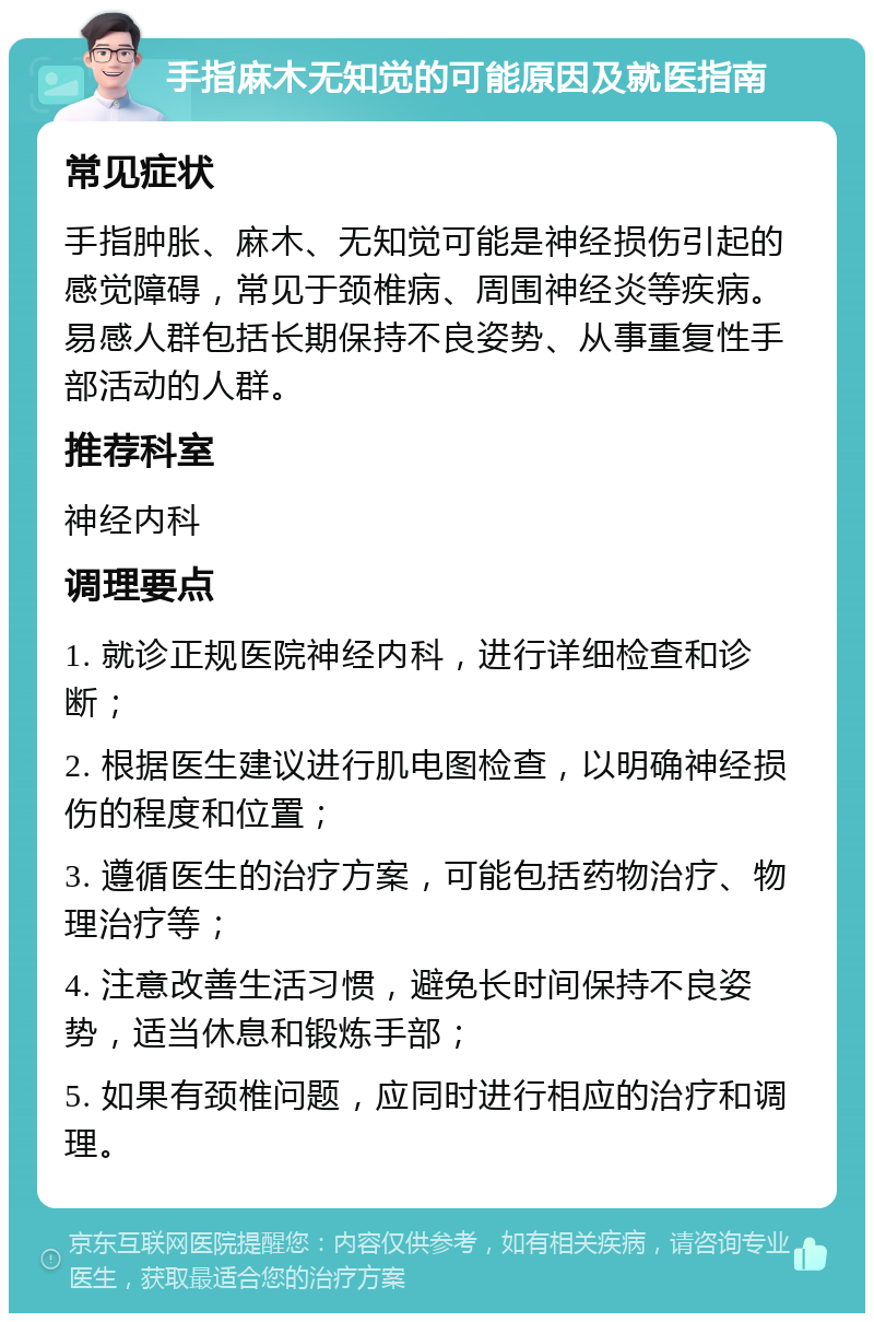 手指麻木无知觉的可能原因及就医指南 常见症状 手指肿胀、麻木、无知觉可能是神经损伤引起的感觉障碍，常见于颈椎病、周围神经炎等疾病。易感人群包括长期保持不良姿势、从事重复性手部活动的人群。 推荐科室 神经内科 调理要点 1. 就诊正规医院神经内科，进行详细检查和诊断； 2. 根据医生建议进行肌电图检查，以明确神经损伤的程度和位置； 3. 遵循医生的治疗方案，可能包括药物治疗、物理治疗等； 4. 注意改善生活习惯，避免长时间保持不良姿势，适当休息和锻炼手部； 5. 如果有颈椎问题，应同时进行相应的治疗和调理。