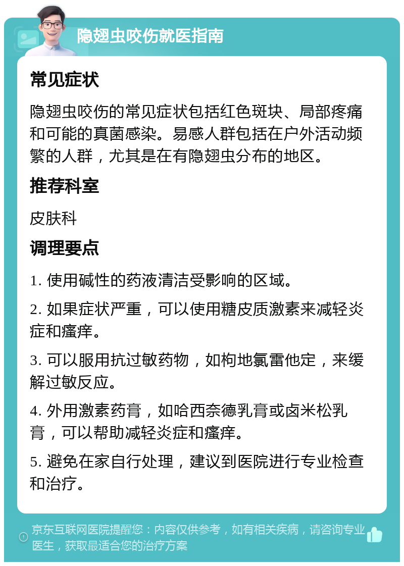 隐翅虫咬伤就医指南 常见症状 隐翅虫咬伤的常见症状包括红色斑块、局部疼痛和可能的真菌感染。易感人群包括在户外活动频繁的人群，尤其是在有隐翅虫分布的地区。 推荐科室 皮肤科 调理要点 1. 使用碱性的药液清洁受影响的区域。 2. 如果症状严重，可以使用糖皮质激素来减轻炎症和瘙痒。 3. 可以服用抗过敏药物，如枸地氯雷他定，来缓解过敏反应。 4. 外用激素药膏，如哈西奈德乳膏或卤米松乳膏，可以帮助减轻炎症和瘙痒。 5. 避免在家自行处理，建议到医院进行专业检查和治疗。