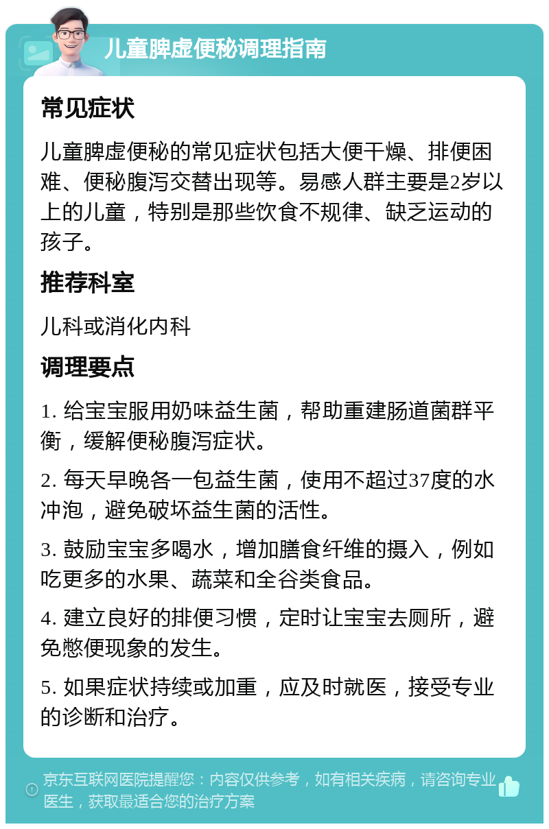 儿童脾虚便秘调理指南 常见症状 儿童脾虚便秘的常见症状包括大便干燥、排便困难、便秘腹泻交替出现等。易感人群主要是2岁以上的儿童，特别是那些饮食不规律、缺乏运动的孩子。 推荐科室 儿科或消化内科 调理要点 1. 给宝宝服用奶味益生菌，帮助重建肠道菌群平衡，缓解便秘腹泻症状。 2. 每天早晚各一包益生菌，使用不超过37度的水冲泡，避免破坏益生菌的活性。 3. 鼓励宝宝多喝水，增加膳食纤维的摄入，例如吃更多的水果、蔬菜和全谷类食品。 4. 建立良好的排便习惯，定时让宝宝去厕所，避免憋便现象的发生。 5. 如果症状持续或加重，应及时就医，接受专业的诊断和治疗。