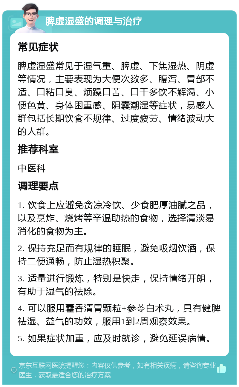 脾虚湿盛的调理与治疗 常见症状 脾虚湿盛常见于湿气重、脾虚、下焦湿热、阴虚等情况，主要表现为大便次数多、腹泻、胃部不适、口粘口臭、烦躁口苦、口干多饮不解渴、小便色黄、身体困重感、阴囊潮湿等症状，易感人群包括长期饮食不规律、过度疲劳、情绪波动大的人群。 推荐科室 中医科 调理要点 1. 饮食上应避免贪凉冷饮、少食肥厚油腻之品，以及烹炸、烧烤等辛温助热的食物，选择清淡易消化的食物为主。 2. 保持充足而有规律的睡眠，避免吸烟饮酒，保持二便通畅，防止湿热积聚。 3. 适量进行锻炼，特别是快走，保持情绪开朗，有助于湿气的祛除。 4. 可以服用藿香清胃颗粒+参苓白术丸，具有健脾祛湿、益气的功效，服用1到2周观察效果。 5. 如果症状加重，应及时就诊，避免延误病情。